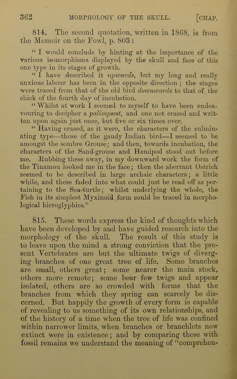 814. The second quotation, written in 1868, is from the Memoir on the Fowl, p. 803 : “ I would conclude by hinting at tlie importance of the various isomorphisms displayed by the skull and face of this one type in its stages of gi’owth. “ I have described it upwards, but my long and really anxious labour has been in the opposite direction ; the stages were traced from that of the old bird downwards to that of the chick of the fourth day of incubation. “ Whilst at work I seemed to myself to have been endea- vouring to decipher a palimpsest, and one not erased and writ- ten upon again just once, but five or six times over. “ Having erased, as it were, the characters of the culmin- ating type—those of the gaudy Indian bird—I seemed to be amongst the sombre Grouse; and then, towards incubation, the characters of the Sand-grouse and Hemipod stood out before me. Rubbing these away, in my downward work the form of the Tinamou looked me in the face; then the aberrant Ostrich seemed to be described in large archaic characters; a little while, and these faded into what could just be read off as per- taining to the Sea-turtle; whilst underlying the whole, the Fish in its simplest Myxinoid. form could be traced in morpho- logical hieroglyphics.” 815. These words express the kind of thoughts which have been developed by and have guided research into the morphology of the skull. The result of this study is to leave upon the mind a strong conviction that the pre- sent Vertebrates are but the ultimate twigs of diverg- ing branches of one great tree of life. Some branches are small, others great; some nearer the main stock, others more remote; some bear few twigs and appear isolated, others are so crowded with forms that the branches from which they spring can scarcely be dis- cerned. But happily the growth of every form is capable of revealing to us something of its own relationships, and of the history of a time when the tree of life was confined within narrower limits, when branches or branchlets now extinct were in existence; and by comparing these with fossil remains we understand the meaning of “comprehen-