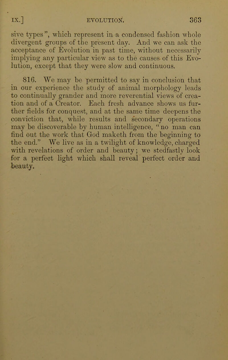 sive types”, which represent in a condensed fashion whole divergent groups of the present day. And we can ask the acceptance of Evolution in past time, without necessarily implying any particular view as to the causes of this Evo- lution, except that they were slow and continuous. 816. We may he permitted to say in conclusion that in our experience the study of animal morphology leads to continually grander and more reverential views of crea- tion and of a Creator. Each fresh advance shows us fur- ther fields for conquest, and at the same time deepens the conviction that, while results and secondary operations may he discoverable by human intelligence, “ no man can find out the work that God maketh from the beginning to the end.” We live as in a twilight of knowledge, charged with revelations of order and beauty; we stedfastly look for a perfect light which shall reveal perfect order and beauty.