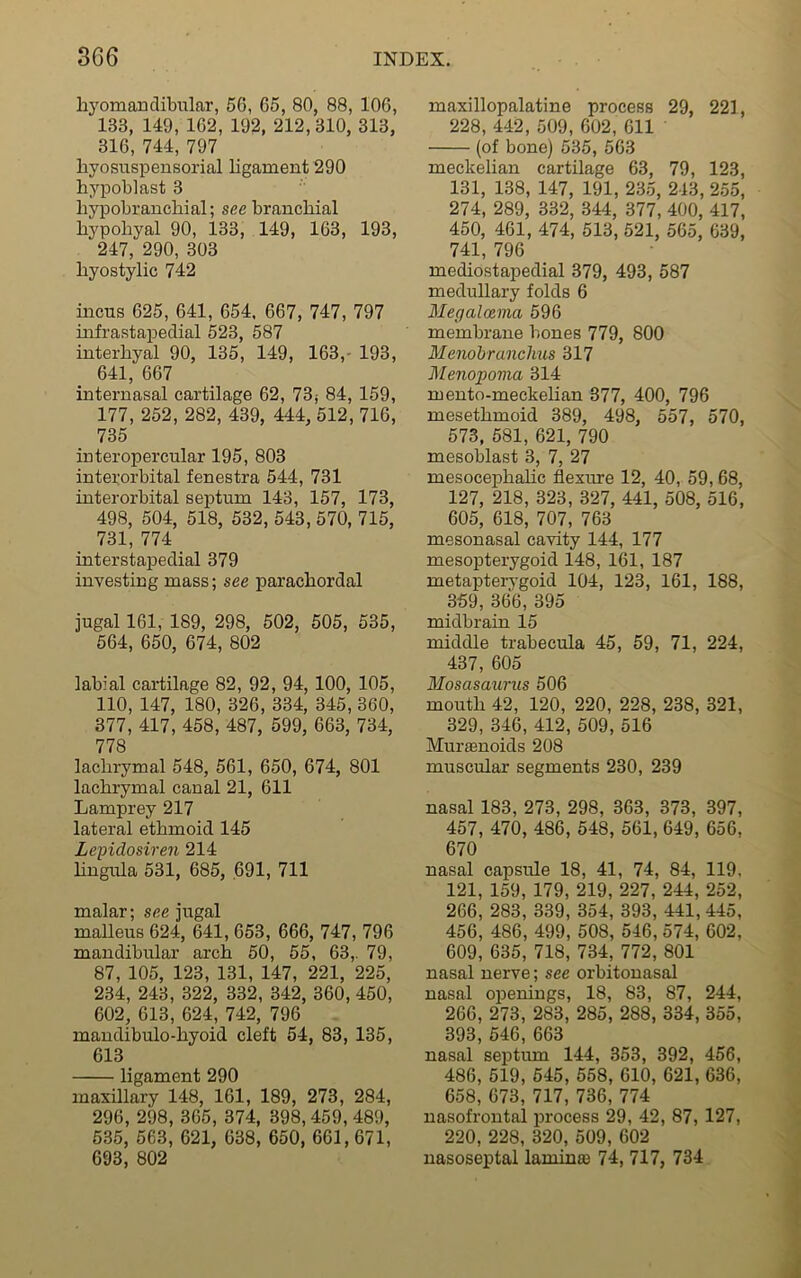 liyomandibular, 56, 65, 80, 88, 106, 133, 149, 162, 192, 212, 310, 313, 316, 744, 797 hyosuspensorial ligament 290 hypoblast 3 liypobranchial; see branchial hypoliyal 90, 133, 149, 163, 193, 247, 290, 303 hyostylic 742 incus 625, 641, 654, 667, 747, 797 infrastapedial 523, 587 interhyal 90, 135, 149, 163,- 193, 641, 667 internasal cartilage 62, 73; 84, 159, 177, 252, 282, 439, 444, 512, 716, 735 in ter opercular 195, 803 interorbital fenestra 544, 731 interorbital septum 143, 157, 173, 498, 504, 518, 532, 543, 570, 715, 731, 774 interstapedial 379 investing mass; see parachordal jugal 161, 189, 298, 502, 505, 535, 564, 650, 674, 802 labial cartilage 82, 92, 94, 100, 105, 110, 147, 180, 326, 334, 345, 360, 377, 417, 458, 487, 599, 663, 734, 778 lachrymal 548, 561, 650, 674, 801 lachrymal canal 21, 611 Lamprey 217 lateral ethmoid 145 Lepidosiren 214 lingula 531, 685, 691, 711 malar; see jugal malleus 624, 641, 653, 666, 747, 796 mandibular arch 50, 55, 63,. 79, 87, 105, 123, 131, 147, 221, 225, 234, 243, 322, 332, 342, 360, 450, 602, 613, 624, 742, 796 mandibulo-hyoid cleft 54, 83, 135, 613 ligament 290 maxillary 148, 161, 189, 273, 284, 296, 298, 365, 374, 398,459, 489, 535, 563, 621, 638, 650, 661,671, 693, 802 maxillopalatine process 29, 221, 228, 442, 509, 602, 611 (of bone) 535, 563 meckelian cartilage 63, 79, 123, 131, 138, 147, 191, 235, 243,255, 274, 289, 332, 344, 377, 400, 417, 450, 461, 474, 513, 521, 565, 639, 741, 796 mediostapedial 379, 493, 587 medullary folds 6 Megaloema 596 membrane bones 779, 800 Menobranclms 317 Menopovia 314 mento-meckelian 377, 400, 796 mesethmoid 389, 498, 557, 570, 573, 581, 621, 790 mesoblast 3, 7, 27 mesocephalic flexure 12, 40, 59,68, 127, 218, 323, 327, 441, 508, 516, 605, 618, 707, 763 mesonasal cavity 144, 177 mesopterygoid 148, 161, 187 metaptervgoid 104, 123, 161, 188, 359, 366, 395 midbrain 15 middle trabecula 45, 59, 71, 224, 437, 605 Mosasaurus 506 mouth 42, 120, 220, 228, 238, 321, 329, 346, 412, 509, 516 Muranoids 208 muscular- segments 230, 239 nasal 183, 273, 298, 363, 373, 397, 457, 470, 486, 548, 561, 649, 656, 670 nasal capsule 18, 41, 74, 84, 119. 121, 159, 179, 219, 227, 244, 252, 266, 283, 339, 354, 393, 441, 445, 456, 486, 499, 508, 546, 574, 602, 609, 635, 718, 734, 772, 801 nasal nerve; see orbitonasal nasal openings, 18, 83, 87, 244, 266, 273, 283, 285, 288, 334, 355, 393, 546, 663 nasal septum 144, 353, 392, 456, 486, 519, 545, 558, 610, 621, 636, 658, 673, 717, 736, 774 nasofrontal process 29, 42, 87, 127, 220, 228, 320, 509, 602 nasoseptal lamina 74, 717, 734