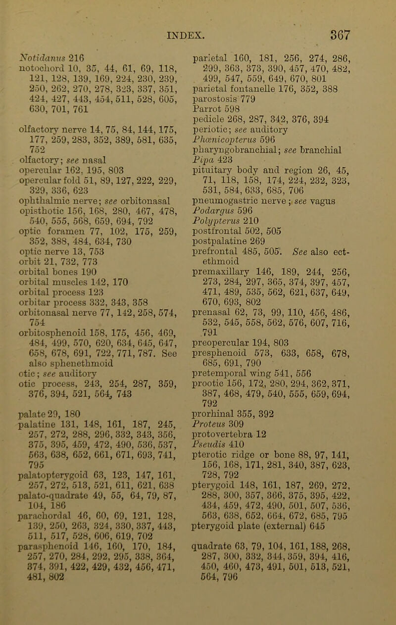 Notidanus 216 notochord 10, 35, 44, 61, 69, 116, 121, 128, 139, 169, 224, 230, 239, 250, 262, 270, 278, 323, 337, 351, 424, 427, 443, 454, 511, 528, 605, 630, 701, 761 olfactory nerve 14, 75, 84,144,175, 177, 259, 283, 352, 389, 581, 635, 752 olfactory; see nasal opercular 162, 195, 803 opercular fold 51, 89,127, 222, 229, 329, 336, 623 ophthalmic nerve; see orbitonasal opisthotic 156, 168, 280, 467, 478, 540, 555, 568, 659, 694, 792 optic foramen 77, 102, 175, 259, 352, 388, 484, 634, 730 optic nerve 13, 753 orbit 21, 732, 773 orbital bones 190 orbital muscles 142, 170 orbital process 123 orbitar process 332, 343, 358 orbitonasal nerve 77, 142, 258, 574, 754 orbitosphenoid 158, 175, 456, 469, 484, 499, 570, 620, 634, 645, 647, 658, 678, 691, 722, 771, 787. See also sphenethmoid otic; see auditory otic process, 243, 254, 287, 359, 376, 394, 521, 564, 743 palate 29, 180 palatine 131, 148, 161, 187, 245, 257, 272, 288, 296, 332, 343, 356, 375, 395, 459, 472, 490, 536, 537, 563, 638, 652, 661, 671, 693, 741, 795 palatopterygoid 63, 123, 147, 161, 257, 272, 513, 521, 611, 621, 638 palato-quadrate 49, 55, 64, 79, 87, 104, 186 parachordal 46, 60, 69, 121, 128, 139, 250, 263, 324, 330, 337, 443, 511, 517, 528, 606, 619, 702 parasphenoid 146, 160, 170, 184, 257, 270, 284, 292, 295, 338, 364, 374, 391, 422, 429, 432, 456, 471, 481, 802 parietal 160, 181, 256, 274, 286, 299, 363, 373, 390, 457, 470, 482, 499, 547, 559, 649, 670, 801 parietal fontanelle 176, 352, 388 parostosis 779 Parrot 598 pedicle 268, 287, 342, 376, 394 periotic; see auditory Phamicopterus 596 pharyngobranchial; see branchial Pipa 423 pituitary body and region 26, 45, 71, 118, 158, 174, 224, 232, 323, 531, 584, 633, 685, 706 pneumogastric nerve see vagus Podargus 596 Polypterus 210 postfrontal 502, 505 postpalatine 269 prefrontal 485, 505. See also ect- ethmoid premaxillary 146, 189, 244, 256, 273, 284, 297, 365, 374, 397, 457, 471, 489, 535, 562, 621, 637, 649, 670, 693, 802 prenasal 62, 73, 99, 110, 456, 486, 532, 545, 558, 562, 576, 607, 716, 791 preopercular 194, 803 presphenoid 573, 633, 658, 678, 685, 691, 790 pretemporal wing 541, 556 prootic 156, 172, 280, 294, 362, 371, 387, 468, 479, 540, 555, 659, 694, 792 prorliinal 355, 392 Proteus 309 protovertebra 12 Pseudis 410 pterotic ridge or bone 88, 97, 141, 156, 168, 171, 281, 340, 387, 623, 728, 792 pterygoid 148, 161, 187, 269, 272, 288, 300, 357, 366, 375, 395, 422, 434, 459, 472, 490, 501, 507, 536, 563, 638, 652, 664, 672, 685, 795 pterygoid plate (external) 645 quadrate 63, 79, 104, 161,188, 268, 287, 300, 332, 344, 359, 394, 416, 450, 460, 473, 491, 501, 513, 521, 564, 796