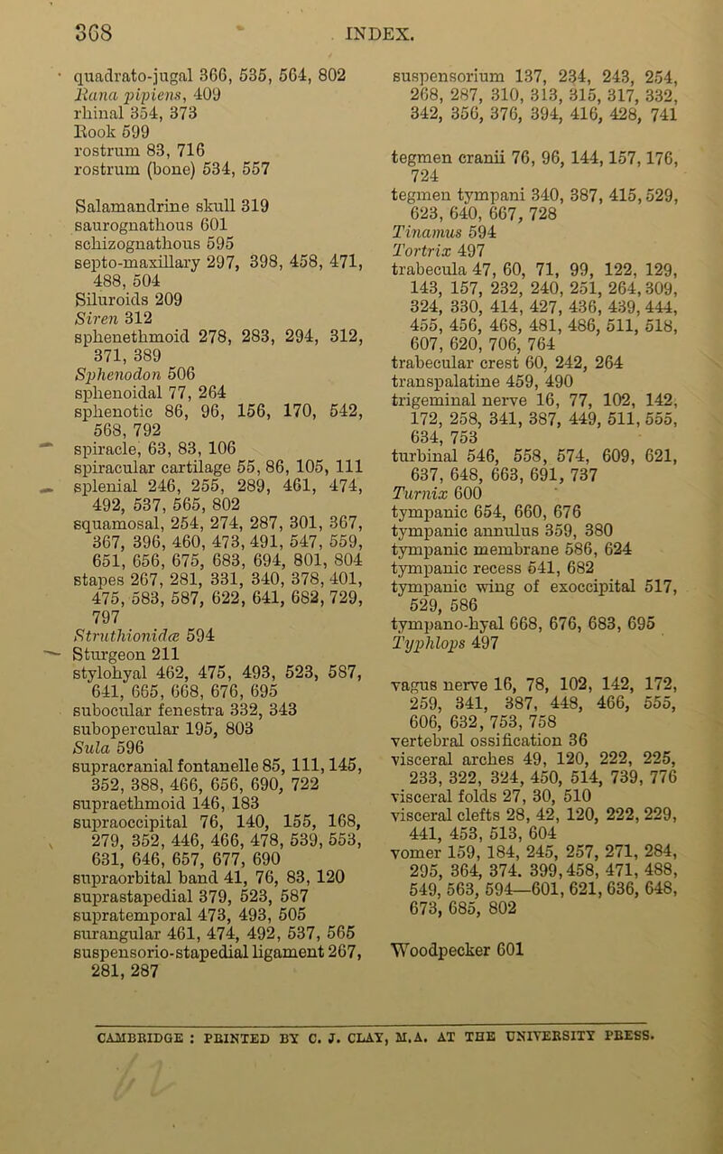 quadrato-jugal 366, 535, 564, 802 liana pipiens, 400 rhinal 354, 373 Hook 599 rostrum 83, 716 rostrum (bone) 534, 557 Salamandrine skull 319 saurognathous 601 schizognathous 595 septo-maxillary 297, 398, 458, 471, 488, 504 Siluroids 209 Siren 312 spkenethmoid 278, 283, 294, 312, 371, 389 Sphenodon 506 sphenoidal 77, 264 sphenotic 86, 96, 156, 170, 542, 568, 792 spiracle, 63, 83, 106 spiracular cartilage 55, 86, 105, 111 splenial 246, 255, 289, 461, 474, 492, 537, 565, 802 squamosal, 254, 274, 287, 301, 367, 367, 396, 460, 473, 491, 547, 559, 651, 656, 675, 683, 694, 801, 804 stapes 267, 281, 331, 340, 378, 401, 475, 583, 587, 622, 641, 682, 729, 797 Struthionidce 594 Sturgeon 211 stylohyal 462, 475, 493, 523, 587, 641, 665, 668, 676, 695 subocular fenestra 332, 343 subopercular 195, 803 Sula 596 supracranial fontanelle 85, 111, 145, 352, 388, 466, 656, 690, 722 supraethmoid 146, 183 supraoccipital 76, 140, 155, 168, 279, 352, 446, 466, 478, 539, 553, 631, 646, 657, 677, 690 supraorbital band 41, 76, 83, 120 suprastapedial 379, 523, 587 supratemporal 473, 493, 505 surangular 461, 474, 492, 537, 565 suspensorio-stapedial ligament 267, 281, 287 suspensorium 137, 234, 243, 254, 268, 287, 310, 313, 315, 317, 332, 342, 356, 376, 394, 416, 428, 741 tegmen cranii 76, 96, 144,157,176, 724 tegmen tympani 340, 387, 415,529, 623, 640, 667, 728 Tinamus 594 Tortrix 497 trabecula 47, 60, 71, 99, 122, 129, 143, 157, 232, 240, 251, 264, 309, 324, 330, 414 , 427 , 436, 439, 444, 455, 456, 468, 481, 486, 511, 518, 607, 620, 706, 764 trabecular crest 60, 242, 264 transpalatine 459, 490 trigeminal nerve 16 , 77, 102, 142, 172, 258, 341, 387, 449, 511, 555, 634, 753 turbinal 546, 558, 574, 609, 621, 637, 648, 663, 691, 737 Turnix 600 tympanic 654, 660, 676 tympanic annulus 359, 380 tympanic membrane 586, 624 tympanic recess 541, 682 tympanic wing of exoccipital 517, 529, 586 tympano-hyal 668, 676, 683, 695 Typhlops 497 vagus nerve 16, 78, 102, 142, 172, 259, 341, 387, 448, 466, 555, 606, 632, 753, 758 vertebral ossification 36 visceral arches 49, 120, 222, 225, 233, 322, 324, 450, 514, 739, 776 visceral folds 27, 30, 510 visceral clefts 28, 42, 120, 222, 229, 441, 453, 513, 604 vomer 159, 184, 245, 257, 271, 284, 295, 364, 374. 399,458, 471, 488, 549, 563, 594—601, 621, 636, 648, 673, 685, 802 Woodpecker 601 CAMBRIDGE : PRINTED BY C. J. CLAY, M.A. AT THE UNIVERSITY PBESS.