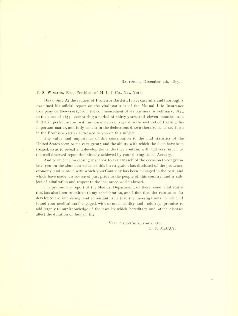 Baltimore, December 4th, 1875. F. S. Winston, Esq., President of M. L. I. Co., Nevv-York Dear Sir : At the request of Professor Bartlett, I have carefully and thoroughly e.xainined his official report on the vital statistics of the Mutual Life Insurance Company of New-York, from the commencement of its business in February, 1843, to the close of 1873—comprising a period of thirty years and eleven months—and find it in perfect accord with my own views in regard to the method of treating this important matter, and fully concur in the deductions drawn therefrom, as set forth in the Professor’s letter addressed to you on this subject. The value and importance of this contribution to the vital statistics of the United States seem to me very great; and the ability witli which the facts have been treated, so as to reveal and develop the truths they contain, will add very much to the well-deserved reputation already achieved by your distinguished Actuary. And permit me, in closing my labor, to avail myself of the occasion to congratu- late you on the abundant evidence this investigation has disclosed of the prudence, economy, and wisdom with which your Company has been managed in the past, and which have made it a source of just pride to the people of this country, and a sub- ject of admiration and respect to the insurance world abroad. The preliminary report of the Medical Department, on these same vital statis- tics, has also been submitted to my consideration, and I find that the results so far developed are interesting and important, and that the investigations in which I found your medical staff engaged, with so much ability and industry, promise to add largely to our knowledge of the laws by which hereditary and other diseases affect the duration of human life. VTry respectfully, yours, etc., C. F. McCAY.