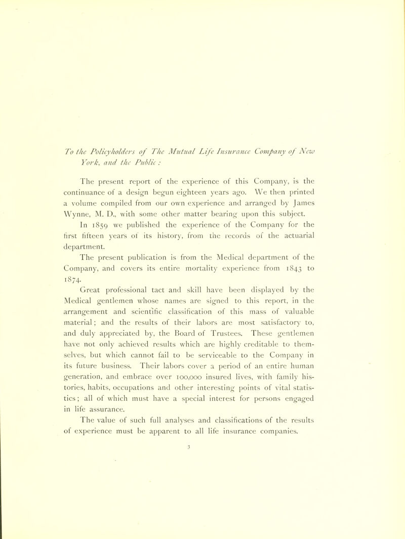 To the Policyholders of The MiUiial Life InsiLrance Company op New } drk, and the Piddle : The present report of the experience of this Company, is the continuance of a design begun eighteen years ago. We then printed a volume compiled from our own experience and arranged by James Wynne, M. D., with some other matter bearing upon this subject. In 1859 published the experience of the Company for the first fifteen years of its history, from the records of the actuarial department. The present publication is from the Medical department of the Company, and covers its entire mortality experience from 1843 18 74- Great professional tact and skill have been displayed by the Medical gentlemen whose names are signed to this report, in the arrangement and scientific classification of this mass of valuable material; and the results of their labors are most satisfactory to, and duly appreciated by, the Board of Trustees. These gentlemen have not only achieved results which are highly creditable to them- selves, but W'hich cannot fail to be serviceable to the Company in its future business. Their labors cover a period of an entire human generation, and embrace over 100,000 insured lives, with family his- tories, habits, occupations and other interesting points of vital statis- tics ; all of which must have a special interest for persons engaged in life assurance. The value of such full analyses and classifications of the results of experience must be apparent to all life insurance companies.