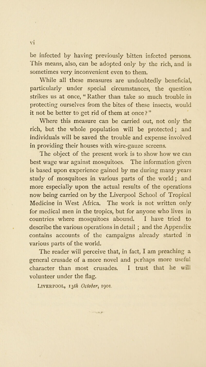 be infected by having previously bitten infected persons. This means, also, can be adopted only by the rich, and is sometimes very inconvenient even to them. While all these measures are undoubtedly beneficial, particularly under special circumstances, the question strikes us at once, “ Rather than take so much trouble in protecting ourselves from the bites of these insects, would it not be better to get rid of them at once ? ” Where this measure can be carried out, not only the rich, but the whole population will be protected; and individuals will be saved the trouble and expense involved in providing their houses with wire-gauze screens. The object of the present work is to show how we can best wage war against mosquitoes. The information given is based upon experience gained by me during many years study of mosquitoes in various parts of the world; and more especially upon the actual results of the operations now being carried on by the Liverpool School of Tropical Medicine in West Africa. The work is not written only for medical men in the tropics, but for anyone who lives in countries where mosquitoes abound. I have tried to describe the various operations in detail ; and the Appendix contains accounts of the campaigns already started :n various parts of the world. The reader will perceive that, in fact, I am preaching a general crusade of a more novel and perhaps more useful character than most crusades. I trust that he will volunteer under the flag. Liverpool, i$th October, 1901.