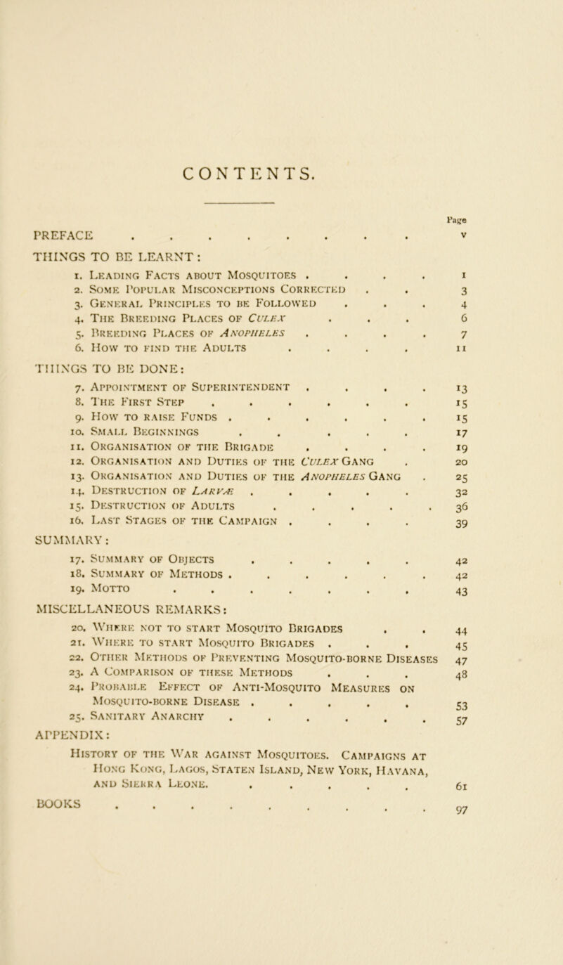 CONTENTS. PREFACE ....... THINGS TO BE LEARNT : 1. Leading Facts about Mosquitoes .... 2. Some Popular Misconceptions Corrected 3. General Principles to be Followed 4. The Breeding Places of Culex 5. Breeding Places of Anopheles .... 6. How TO FIND THE ADULTS .... THINGS TO BE DONE: 7. Appointment of Superintendent .... 8. T he First Step ...... 9. How to raise Funds ...... 10. Small Beginnings . . ... 11. Organisation of the Brigade .... 12. Organisation and Duties of the Culex Gang 13. Organisation and Duties of the Anopheles Gang 14. Destruction of Larvai ..... 15. Destruction of Adults ..... 16. Last Stages of the Campaign .... SUMMARY: 17. Summary of Objects ..... 18. Summary of Methods ...... 19. Motto ....... MISCELLANEOUS REMARKS: 20. Where not to start Mosquito Brigades 21. Where to start Mosquito Brigades . 22. Other Methods of Preventing Mosquito-borne Diseases 23. A Comparison of these Methods 24. Probable Effect of Anti-Mosquito Measures on Mosquito-borne Disease ..... 25. Sanitary Anarchy ...... APPENDIX: Page V I 3 4 6 7 11 13 IS 15 17 19 20 25 32 3^ 39 42 42 43 44 45 47 48 S3 57 History of the War against Mosquitoes. Campaigns at Hong Kong, Lagos, Staten Island, New York, Havana, and Sierra Leone. ..... 61 BOOKS 97