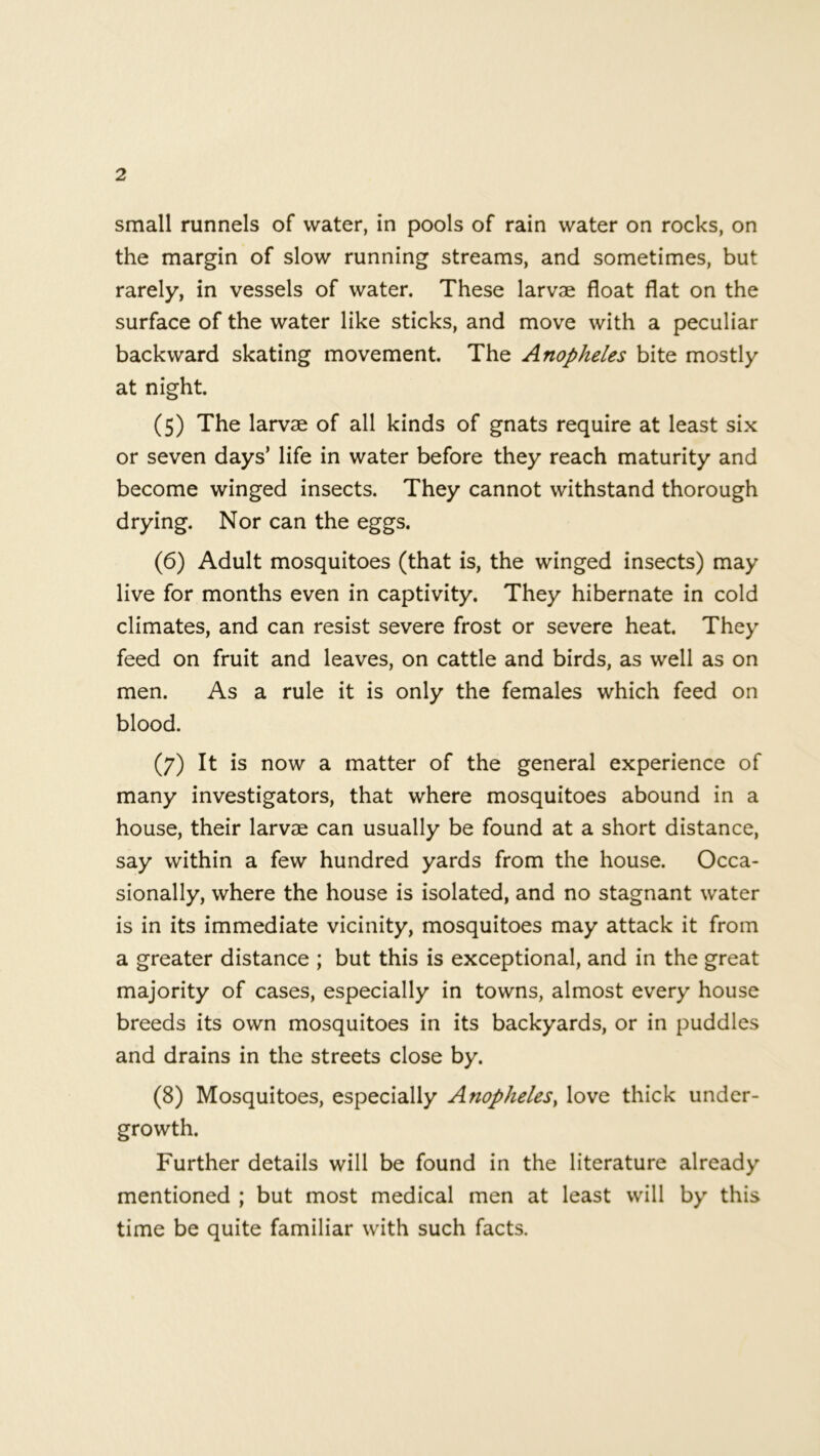 small runnels of water, in pools of rain water on rocks, on the margin of slow running streams, and sometimes, but rarely, in vessels of water. These larvae float flat on the surface of the water like sticks, and move with a peculiar backward skating movement. The Anopheles bite mostly at night. (5) The larvae of all kinds of gnats require at least six or seven days’ life in water before they reach maturity and become winged insects. They cannot withstand thorough drying. Nor can the eggs. (6) Adult mosquitoes (that is, the winged insects) may live for months even in captivity. They hibernate in cold climates, and can resist severe frost or severe heat. They feed on fruit and leaves, on cattle and birds, as well as on men. As a rule it is only the females which feed on blood. (7) It is now a matter of the general experience of many investigators, that where mosquitoes abound in a house, their larvae can usually be found at a short distance, say within a few hundred yards from the house. Occa- sionally, where the house is isolated, and no stagnant water is in its immediate vicinity, mosquitoes may attack it from a greater distance ; but this is exceptional, and in the great majority of cases, especially in towns, almost every house breeds its own mosquitoes in its backyards, or in puddles and drains in the streets close by. (8) Mosquitoes, especially Anopheles, love thick under- growth. Further details will be found in the literature already mentioned ; but most medical men at least will by this time be quite familiar with such facts.