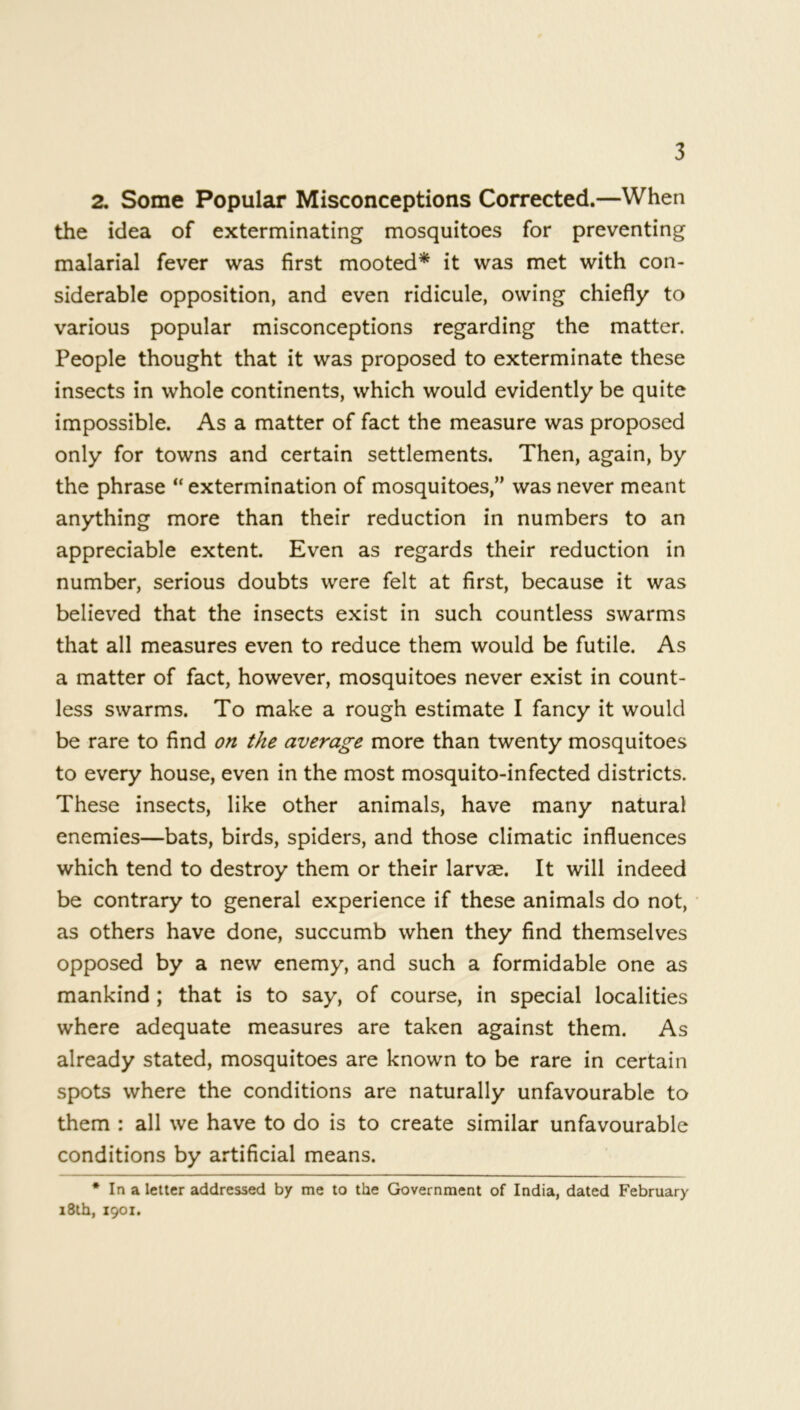 2. Some Popular Misconceptions Corrected.—When the idea of exterminating mosquitoes for preventing malarial fever was first mooted* it was met with con- siderable opposition, and even ridicule, owing chiefly to various popular misconceptions regarding the matter. People thought that it was proposed to exterminate these insects in whole continents, which would evidently be quite impossible. As a matter of fact the measure was proposed only for towns and certain settlements. Then, again, by the phrase “ extermination of mosquitoes,” was never meant anything more than their reduction in numbers to an appreciable extent. Even as regards their reduction in number, serious doubts were felt at first, because it was believed that the insects exist in such countless swarms that all measures even to reduce them would be futile. As a matter of fact, however, mosquitoes never exist in count- less swarms. To make a rough estimate I fancy it would be rare to find on the average more than twenty mosquitoes to every house, even in the most mosquito-infected districts. These insects, like other animals, have many natural enemies—bats, birds, spiders, and those climatic influences which tend to destroy them or their larvae. It will indeed be contrary to general experience if these animals do not, as others have done, succumb when they find themselves opposed by a new enemy, and such a formidable one as mankind ; that is to say, of course, in special localities where adequate measures are taken against them. As already stated, mosquitoes are known to be rare in certain spots where the conditions are naturally unfavourable to them : all we have to do is to create similar unfavourable conditions by artificial means. * In a letter addressed by me to the Government of India, dated February 18th, 1901.