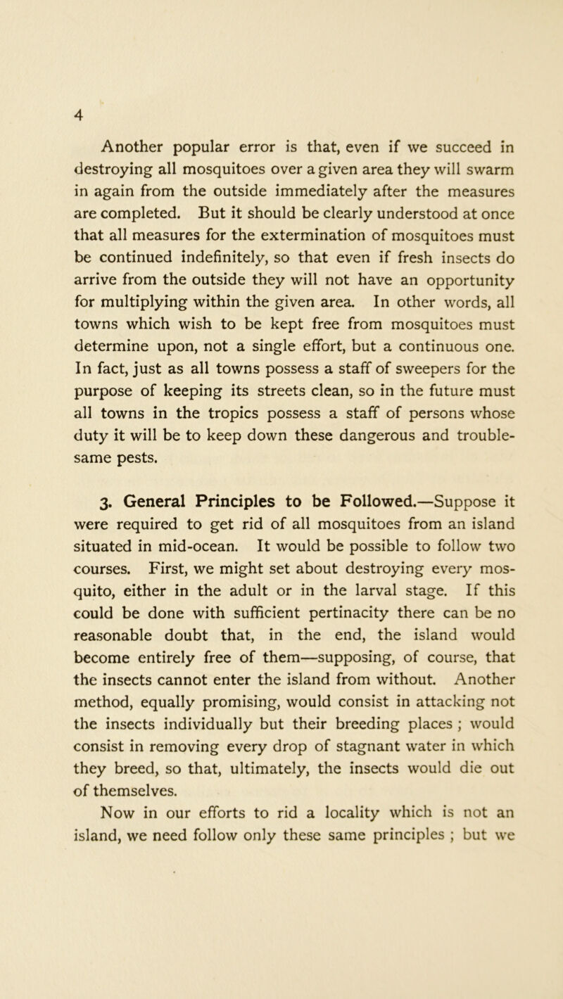 Another popular error is that, even if we succeed in destroying all mosquitoes over a given area they will swarm in again from the outside immediately after the measures are completed. But it should be clearly understood at once that all measures for the extermination of mosquitoes must be continued indefinitely, so that even if fresh insects do arrive from the outside they will not have an opportunity for multiplying within the given area. In other words, all towns which wish to be kept free from mosquitoes must determine upon, not a single effort, but a continuous one. In fact, just as all towns possess a staff of sweepers for the purpose of keeping its streets clean, so in the future must all towns in the tropics possess a staff of persons whose duty it will be to keep down these dangerous and trouble- same pests. 3. General Principles to be Followed.—Suppose it were required to get rid of all mosquitoes from an island situated in mid-ocean. It would be possible to follow two courses. First, we might set about destroying every mos- quito, either in the adult or in the larval stage. If this could be done with sufficient pertinacity there can be no reasonable doubt that, in the end, the island would become entirely free of them—supposing, of course, that the insects cannot enter the island from without. Another method, equally promising, would consist in attacking not the insects individually but their breeding places ; would consist in removing every drop of stagnant water in which they breed, so that, ultimately, the insects would die out of themselves. Now in our efforts to rid a locality which is not an island, we need follow only these same principles ; but we
