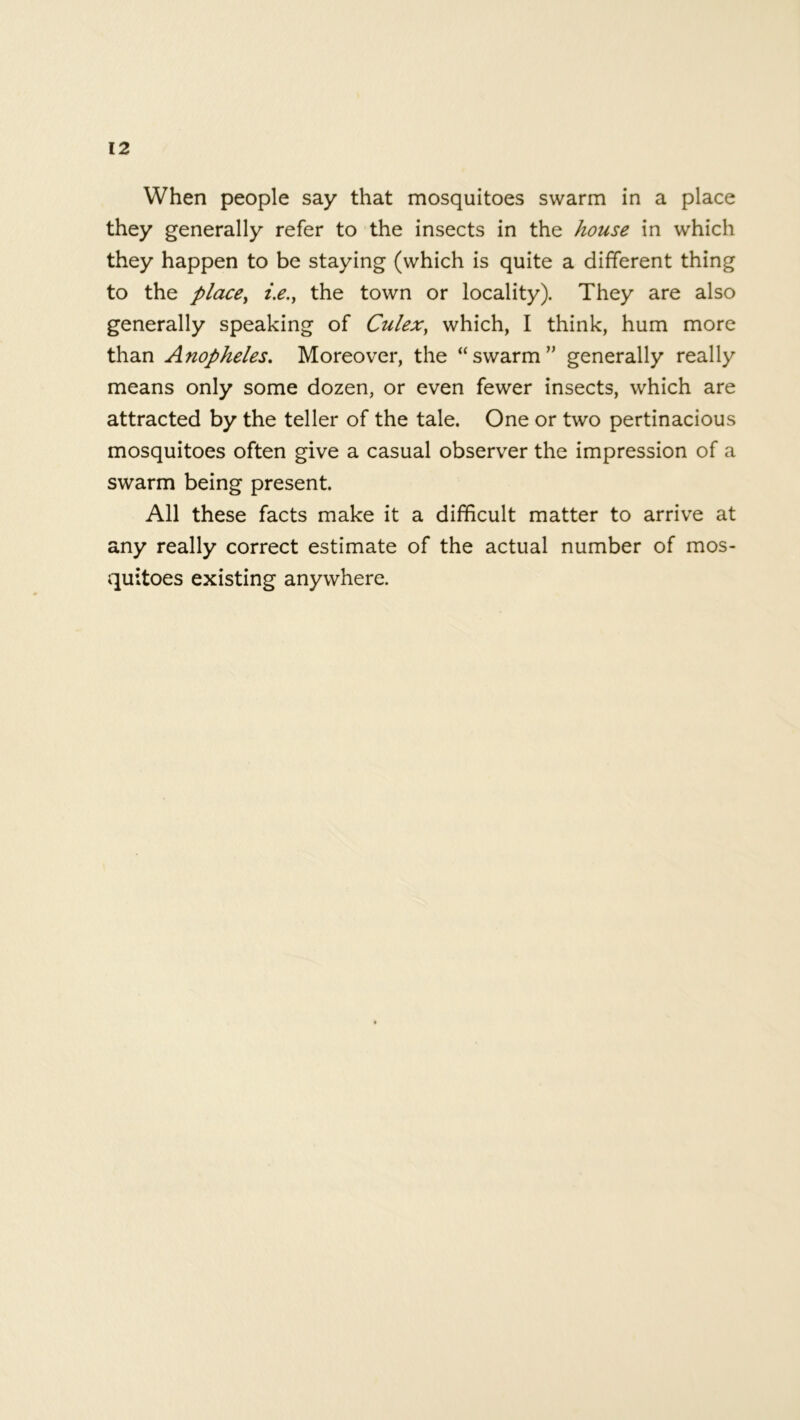 When people say that mosquitoes swarm in a place they generally refer to the insects in the house in which they happen to be staying (which is quite a different thing to the place, i.e.t the town or locality). They are also generally speaking of Culex, which, I think, hum more than Anopheles. Moreover, the “swarm” generally really means only some dozen, or even fewer insects, which are attracted by the teller of the tale. One or two pertinacious mosquitoes often give a casual observer the impression of a swarm being present. All these facts make it a difficult matter to arrive at any really correct estimate of the actual number of mos- quitoes existing anywhere.