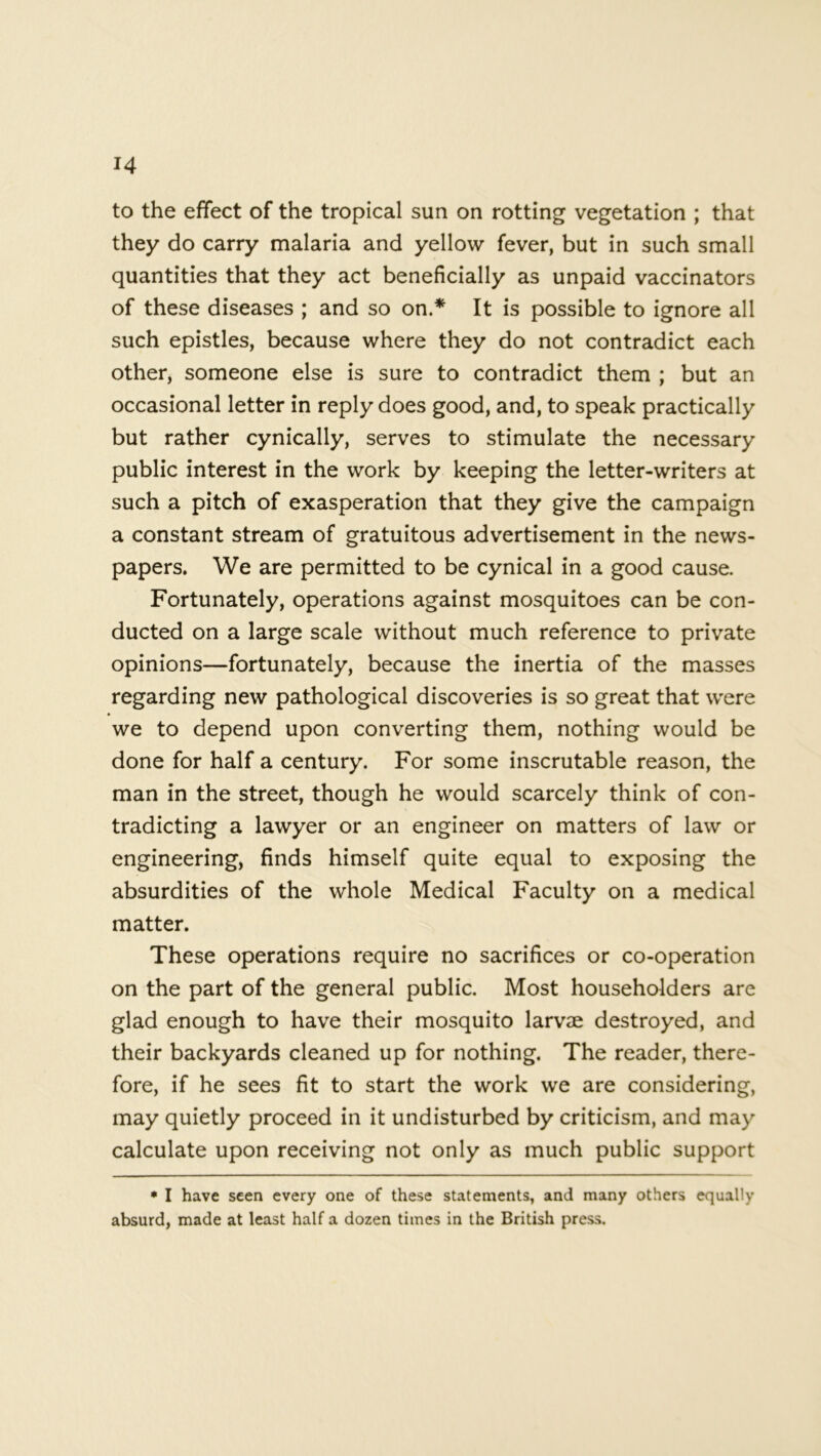 to the effect of the tropical sun on rotting vegetation ; that they do carry malaria and yellow fever, but in such small quantities that they act beneficially as unpaid vaccinators of these diseases ; and so on.* It is possible to ignore all such epistles, because where they do not contradict each other, someone else is sure to contradict them ; but an occasional letter in reply does good, and, to speak practically but rather cynically, serves to stimulate the necessary public interest in the work by keeping the letter-writers at such a pitch of exasperation that they give the campaign a constant stream of gratuitous advertisement in the news- papers. We are permitted to be cynical in a good cause. Fortunately, operations against mosquitoes can be con- ducted on a large scale without much reference to private opinions—fortunately, because the inertia of the masses regarding new pathological discoveries is so great that were we to depend upon converting them, nothing would be done for half a century. For some inscrutable reason, the man in the street, though he would scarcely think of con- tradicting a lawyer or an engineer on matters of law or engineering, finds himself quite equal to exposing the absurdities of the whole Medical Faculty on a medical matter. These operations require no sacrifices or co-operation on the part of the general public. Most householders are glad enough to have their mosquito larvae destroyed, and their backyards cleaned up for nothing. The reader, there- fore, if he sees fit to start the work we are considering, may quietly proceed in it undisturbed by criticism, and may calculate upon receiving not only as much public support * I have seen every one of these statements, and many others equally absurd, made at least half a dozen times in the British press.