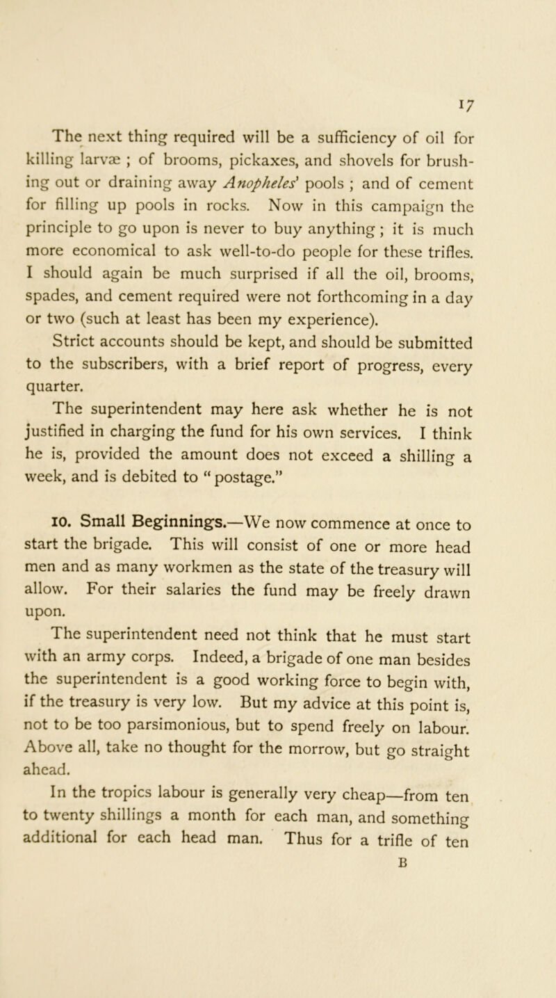 The next thing required will be a sufficiency of oil for killing larvae ; of brooms, pickaxes, and shovels for brush- ing out or draining away Anopheles' pools ; and of cement for filling up pools in rocks. Now in this campaign the principle to go upon is never to buy anything; it is much more economical to ask well-to-do people for these trifles. I should again be much surprised if all the oil, brooms, spades, and cement required were not forthcoming in a day or two (such at least has been my experience). Strict accounts should be kept, and should be submitted to the subscribers, with a brief report of progress, every quarter. The superintendent may here ask whether he is not justified in charging the fund for his own services. I think he is, provided the amount does not exceed a shilling a week, and is debited to “ postage.” 10. Small Beginnings.—We now commence at once to start the brigade. This will consist of one or more head men and as many workmen as the state of the treasury will allow. For their salaries the fund may be freely drawn upon. The superintendent need not think that he must start with an army corps. Indeed, a brigade of one man besides the superintendent is a good working force to begin with, if the treasury is very low. But my advice at this point is, not to be too parsimonious, but to spend freely on labour. Above all, take no thought for the morrow, but go straight ahead. In the tropics labour is generally very cheap—from ten to twenty shillings a month for each man, and something additional for each head man. Thus for a trifle of ten B