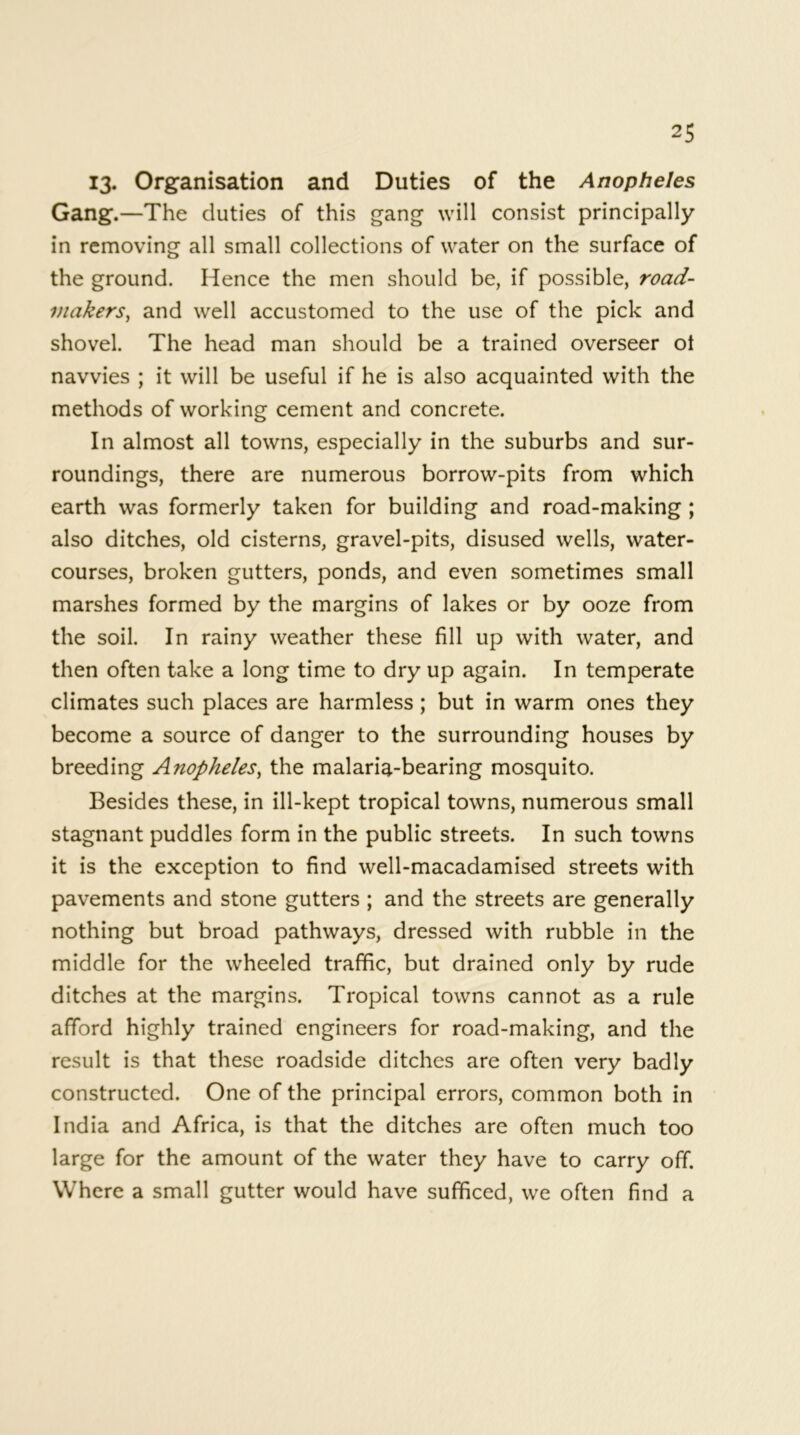 13. Organisation and Duties of the Anopheles Gang.—The duties of this gang will consist principally in removing all small collections of water on the surface of the ground. Hence the men should be, if possible, road- makers, and well accustomed to the use of the pick and shovel. The head man should be a trained overseer ot navvies ; it will be useful if he is also acquainted with the methods of working cement and concrete. In almost all towns, especially in the suburbs and sur- roundings, there are numerous borrow-pits from which earth was formerly taken for building and road-making ; also ditches, old cisterns, gravel-pits, disused wells, water- courses, broken gutters, ponds, and even sometimes small marshes formed by the margins of lakes or by ooze from the soil. In rainy weather these fill up with water, and then often take a long time to dry up again. In temperate climates such places are harmless ; but in warm ones they become a source of danger to the surrounding houses by breeding Anopheles, the malaria-bearing mosquito. Besides these, in ill-kept tropical towns, numerous small stagnant puddles form in the public streets. In such towns it is the exception to find well-macadamised streets with pavements and stone gutters ; and the streets are generally nothing but broad pathways, dressed with rubble in the middle for the wheeled traffic, but drained only by rude ditches at the margins. Tropical towns cannot as a rule afford highly trained engineers for road-making, and the result is that these roadside ditches are often very badly constructed. One of the principal errors, common both in India and Africa, is that the ditches are often much too large for the amount of the water they have to carry off. Where a small gutter would have sufficed, we often find a