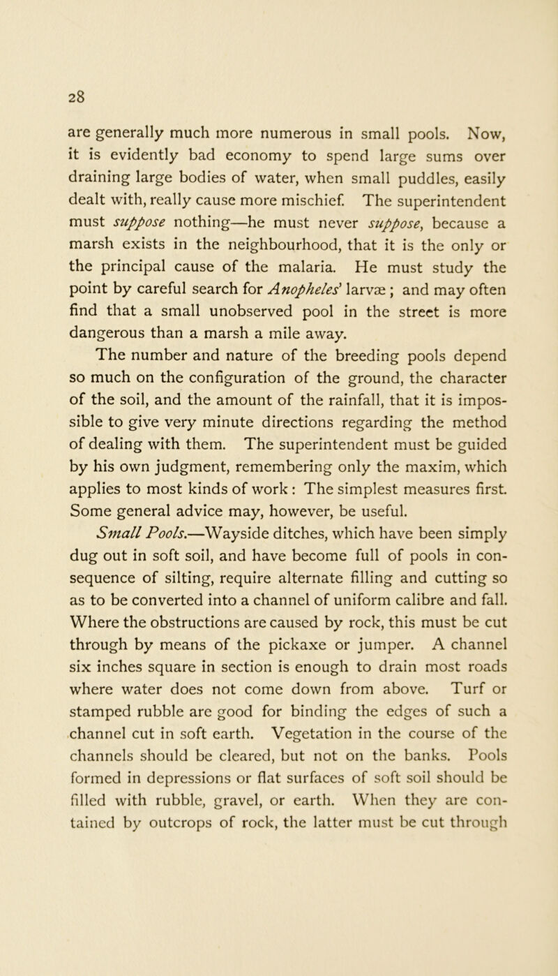 are generally much more numerous in small pools. Now, it is evidently bad economy to spend large sums over draining large bodies of water, when small puddles, easily dealt with, really cause more mischief. The superintendent must suppose nothing—he must never suppose, because a marsh exists in the neighbourhood, that it is the only or the principal cause of the malaria. He must study the point by careful search for Anopheles' larvae ; and may often find that a small unobserved pool in the street is more dangerous than a marsh a mile away. The number and nature of the breeding pools depend so much on the configuration of the ground, the character of the soil, and the amount of the rainfall, that it is impos- sible to give very minute directions regarding the method of dealing with them. The superintendent must be guided by his own judgment, remembering only the maxim, which applies to most kinds of work : The simplest measures first. Some general advice may, however, be useful. Small Pools.—Wayside ditches, which have been simply dug out in soft soil, and have become full of pools in con- sequence of silting, require alternate filling and cutting so as to be converted into a channel of uniform calibre and fall. Where the obstructions are caused by rock, this must be cut through by means of the pickaxe or jumper. A channel six inches square in section is enough to drain most roads where water does not come down from above. Turf or stamped rubble are good for binding the edges of such a channel cut in soft earth. Vegetation in the course of the channels should be cleared, but not on the banks. Pools formed in depressions or flat surfaces of soft soil should be filled with rubble, gravel, or earth. When they are con- tained by outcrops of rock, the latter must be cut through