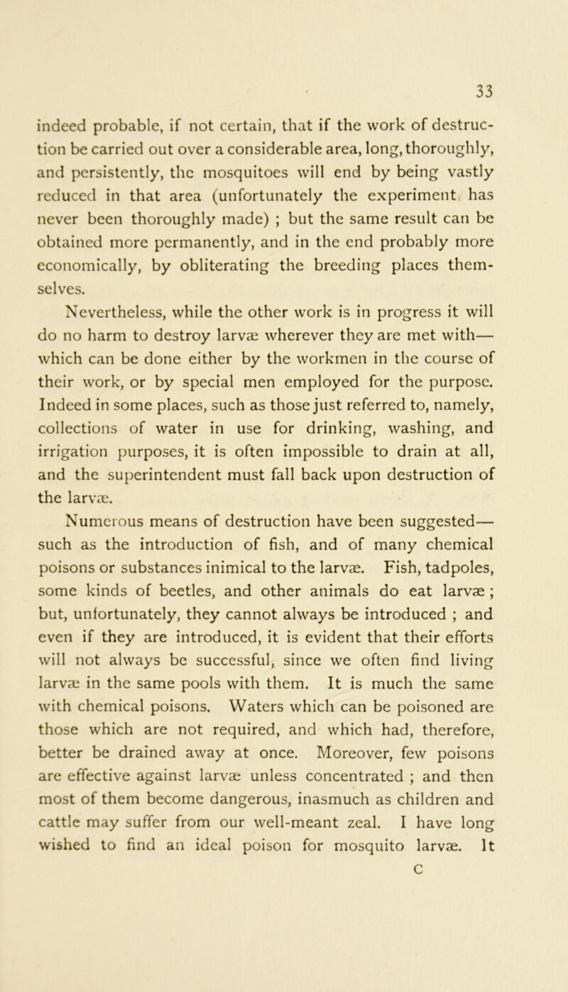 indeed probable, if not certain, that if the work of destruc- tion be carried out over a considerable area, long, thoroughly, and persistently, the mosquitoes will end by being vastly reduced in that area (unfortunately the experiment has never been thoroughly made) ; but the same result can be obtained more permanently, and in the end probably more economically, by obliterating the breeding places them- selves. Nevertheless, while the other work is in progress it will do no harm to destroy larvae wherever they are met with— which can be done either by the workmen in the course of their work, or by special men employed for the purpose. Indeed in some places, such as those just referred to, namely, collections of water in use for drinking, washing, and irrigation purposes, it is often impossible to drain at all, and the superintendent must fall back upon destruction of the larvae. Numerous means of destruction have been suggested— such as the introduction of fish, and of many chemical poisons or substances inimical to the larvae. Fish, tadpoles, some kinds of beetles, and other animals do eat larvae ; but, unfortunately, they cannot always be introduced ; and even if they are introduced, it is evident that their efforts will not always be successful, since we often find living larvae in the same pools with them. It is much the same with chemical poisons. Waters which can be poisoned are those which are not required, and which had, therefore, better be drained away at once. Moreover, few poisons are effective against larvae unless concentrated ; and then most of them become dangerous, inasmuch as children and cattle may suffer from our well-meant zeal. I have long wished to find an ideal poison for mosquito larvae. It C