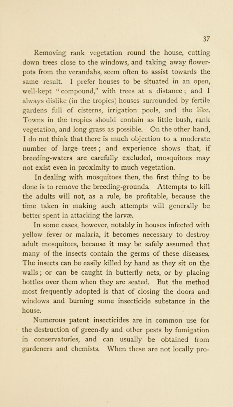 Removing rank vegetation round the house, cutting down trees close to the windows, and taking away flower- pots from the verandahs, seem often to assist towards the same result. I prefer houses to be situated in an open, well-kept “ compound,” with trees at a distance; and I always dislike (in the tropics) houses surrounded by fertile gardens full of cisterns, irrigation pools, and the like. Towns in the tropics should contain as little bush, rank vegetation, and long grass as possible. On the other hand, I do not think that there is much objection to a moderate number of large trees ; and experience shows that, if breeding-waters are carefully excluded, mosquitoes may not exist even in proximity to much vegetation. In dealing with mosquitoes then, the first thing to be done is to remove the breeding-grounds. Attempts to kill the adults will not, as a rule, be profitable, because the time taken in making such attempts will generally be better spent in attacking the larvae. In some cases, however, notably in houses infected with yellow fever or malaria, it becomes necessary to destroy adult mosquitoes, because it may be safely assumed that many of the insects contain the germs of these diseases. The insects can be easily killed by hand as they sit on the walls ; or can be caught in butterfly nets, or by placing bottles over them when they are seated. But the method most frequently adopted is that of closing the doors and windows and burning some insecticide substance in the house. Numerous patent insecticides are in common use for the destruction of green-fly and other pests by fumigation in conservatories, and can usually be obtained from gardeners and chemists. When these are not locally pro-