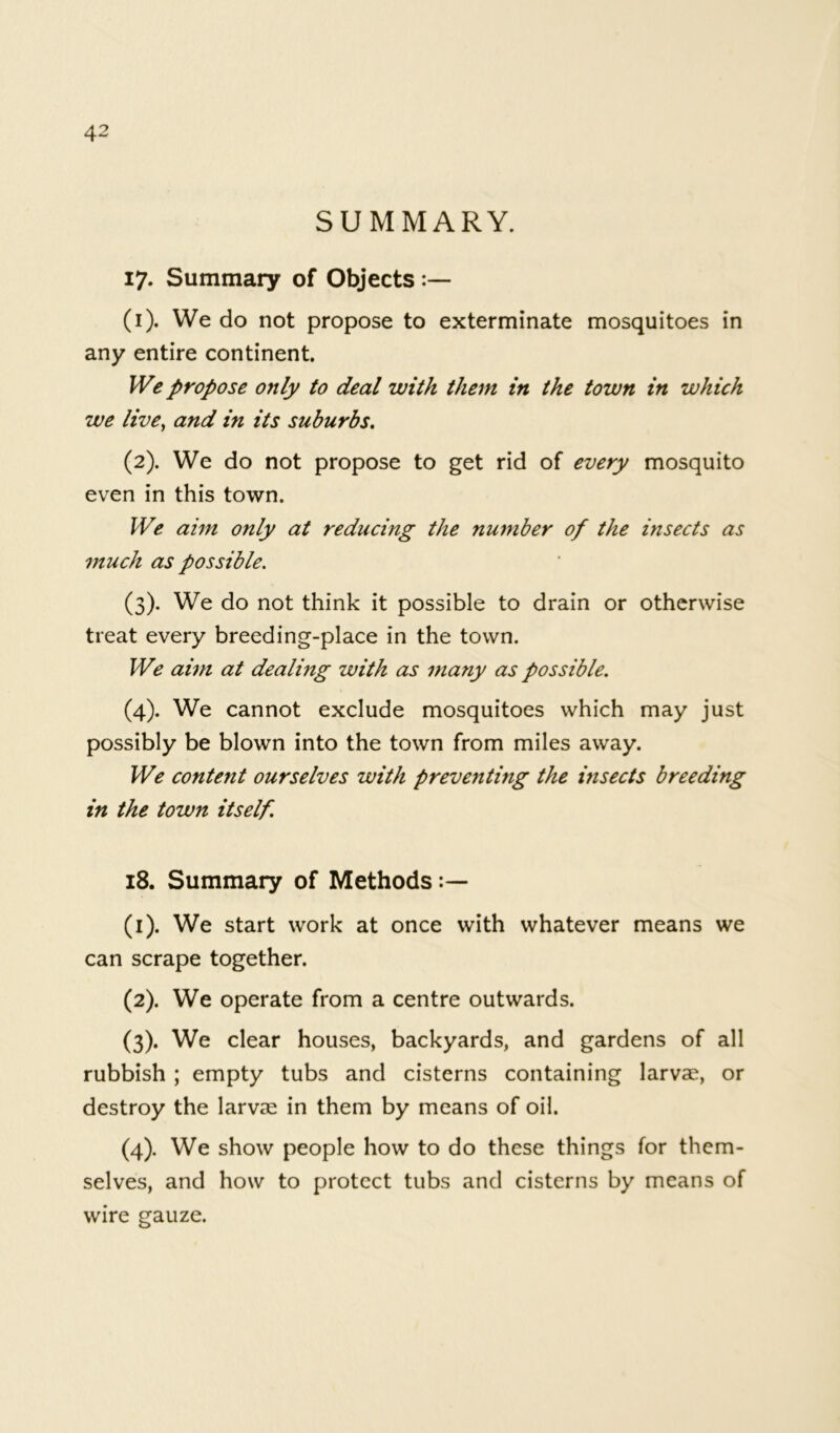 SUMMARY. 17. Summary of Objects (1) . We do not propose to exterminate mosquitoes in any entire continent. We propose only to deal with them in the town in which we live, and in its suburbs. (2) . We do not propose to get rid of every mosquito even in this town. We aim only at reducing the number of the insects as much as possible. (3) . We do not think it possible to drain or otherwise treat every breeding-place in the town. We aim at dealing with as many as possible. (4) . We cannot exclude mosquitoes which may just possibly be blown into the town from miles away. We content ourselves with preventmg the insects breeding in the town itself. 18. Summary of Methods (1) . We start work at once with whatever means we can scrape together. (2) . We operate from a centre outwards. (3) . We clear houses, backyards, and gardens of all rubbish ; empty tubs and cisterns containing larvae, or destroy the larvae in them by means of oil. (4) . We show people how to do these things for them- selves, and how to protect tubs and cisterns by means of wire gauze.