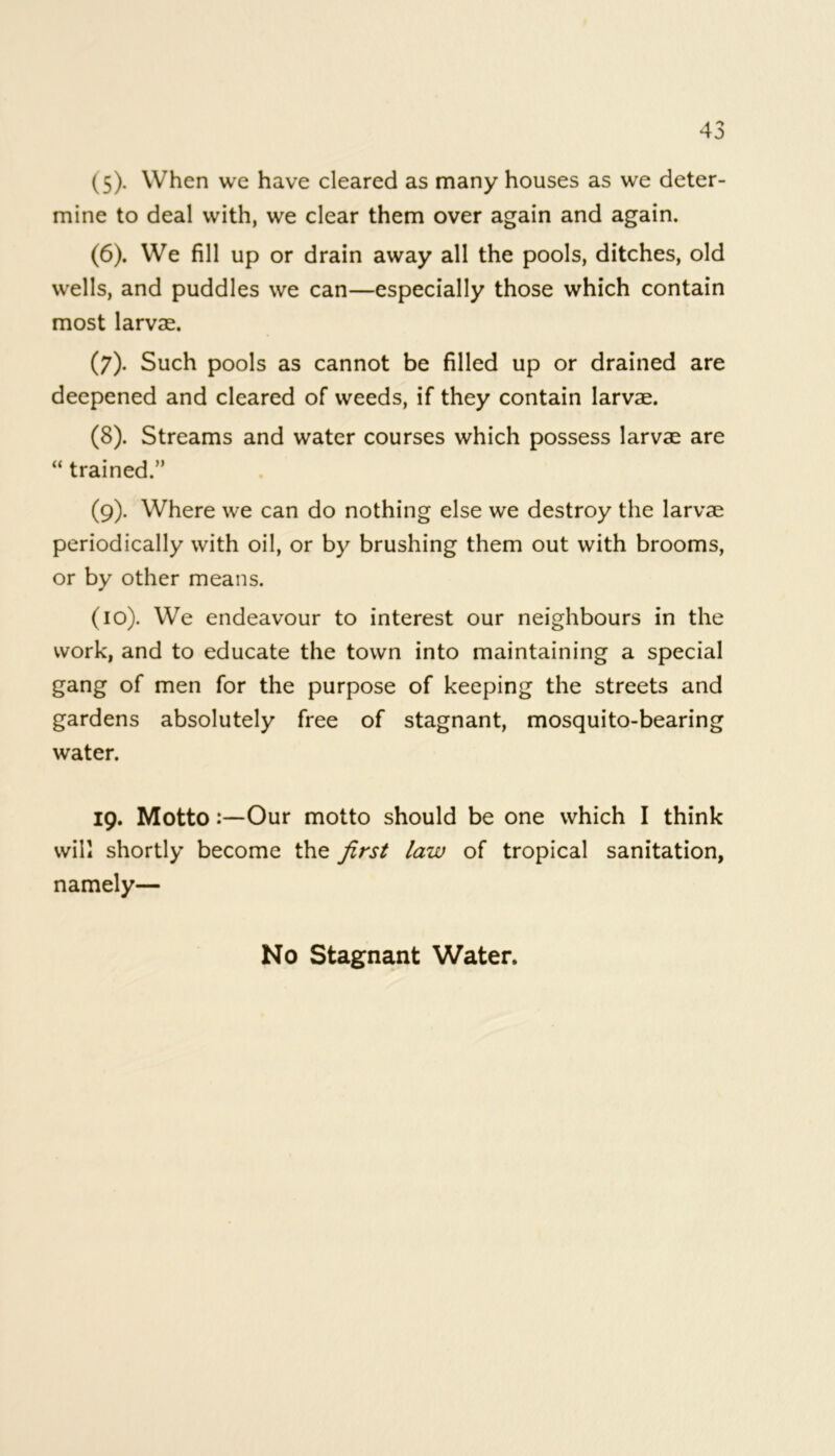 (5) . When we have cleared as many houses as we deter- mine to deal with, we clear them over again and again. (6) . We fill up or drain away all the pools, ditches, old wells, and puddles we can—especially those which contain most larvae. (7) . Such pools as cannot be filled up or drained are deepened and cleared of weeds, if they contain larvae. (8) . Streams and water courses which possess larvae are “ trained.” (9) . Where we can do nothing else we destroy the larvae periodically with oil, or by brushing them out with brooms, or by other means. (10) . We endeavour to interest our neighbours in the work, and to educate the town into maintaining a special gang of men for the purpose of keeping the streets and gardens absolutely free of stagnant, mosquito-bearing water. 19. MottoOur motto should be one which I think will shortly become the first law of tropical sanitation, namely— No Stagnant Water.