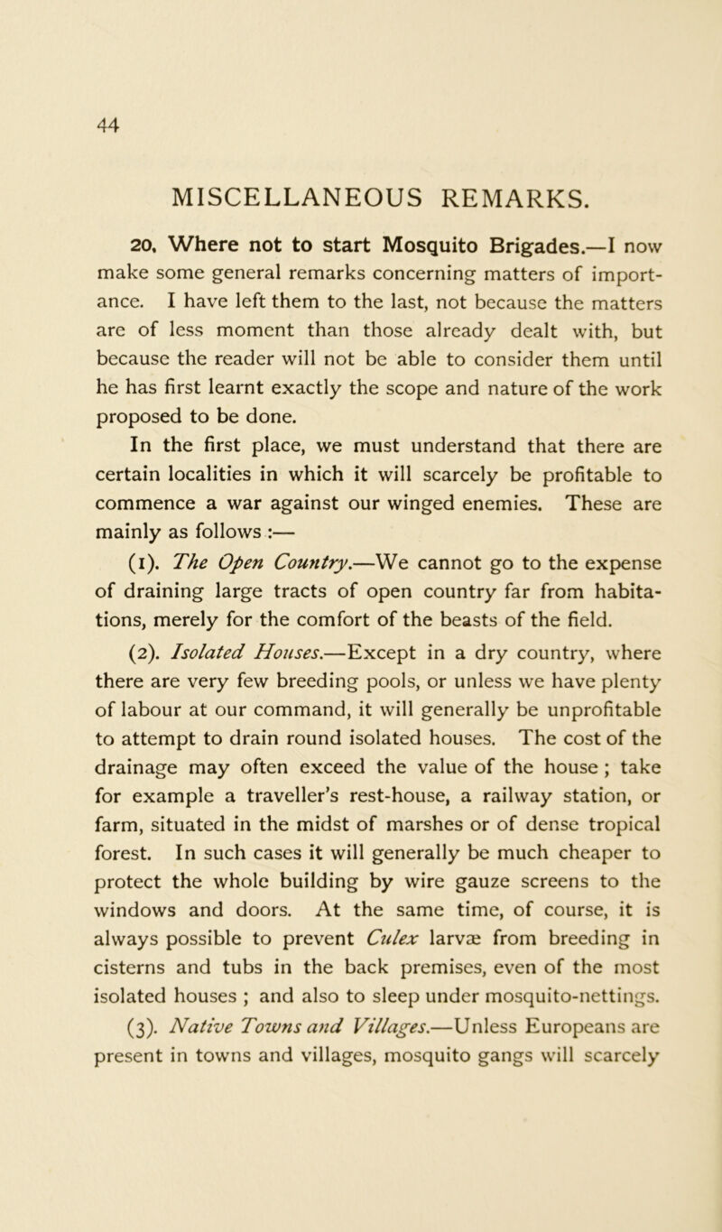 MISCELLANEOUS REMARKS. 20, Where not to start Mosquito Brigades.—I now make some general remarks concerning matters of import- ance. I have left them to the last, not because the matters are of less moment than those already dealt with, but because the reader will not be able to consider them until he has first learnt exactly the scope and nature of the work proposed to be done. In the first place, we must understand that there are certain localities in which it will scarcely be profitable to commence a war against our winged enemies. These are mainly as follows :— (1) . The Open Country.—We cannot go to the expense of draining large tracts of open country far from habita- tions, merely for the comfort of the beasts of the field. (2) . Isolated Houses.—Except in a dry country, where there are very few breeding pools, or unless we have plenty of labour at our command, it will generally be unprofitable to attempt to drain round isolated houses. The cost of the drainage may often exceed the value of the house ; take for example a traveller’s rest-house, a railway station, or farm, situated in the midst of marshes or of dense tropical forest. In such cases it will generally be much cheaper to protect the whole building by wire gauze screens to the windows and doors. At the same time, of course, it is always possible to prevent Culex larvse from breeding in cisterns and tubs in the back premises, even of the most isolated houses ; and also to sleep under mosquito-nettings. (3) . Native Towns and Villages.—Unless Europeans are present in towns and villages, mosquito gangs will scarcely