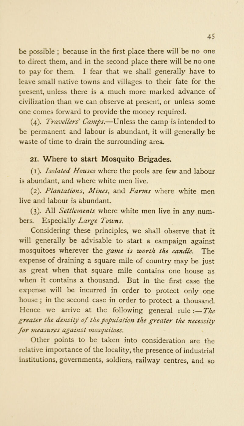 be possible ; because in the first place there will be no one to direct them, and in the second place there will be no one to pay for them. I fear that we shall generally have to leave small native towns and villages to their fate for the present, unless there is a much more marked advance of civilization than we can observe at present, or unless some one comes forward to provide the money required. (4). Travellers* Camps.—Unless the camp is intended to be permanent and labour is abundant, it will generally be waste of time to drain the surrounding area. 21. Where to start Mosquito Brigades. (1) . Isolated Houses where the pools are few and labour is abundant, and where white men live. (2) . Plantations, Mines, and Farms where white men live and labour is abundant. (3) . All Settlements where white men live in any num- bers. Especially Large Towns. Considering these principles, we shall observe that it will generally be advisable to start a campaign against mosquitoes wherever the game is worth the candle. The expense of draining a square mile of country may be just as great when that square mile contains one house as when it contains a thousand. But in the first case the expense will be incurred in order to protect only one house ; in the second case in order to protect a thousand. Hence we arrive at the following general rule:—The greater the density of the population the greater the necessity for measures against mosquitoes. Other points to be taken into consideration are the relative importance of the locality, the presence of industrial institutions, governments, soldiers, railway centres, and so