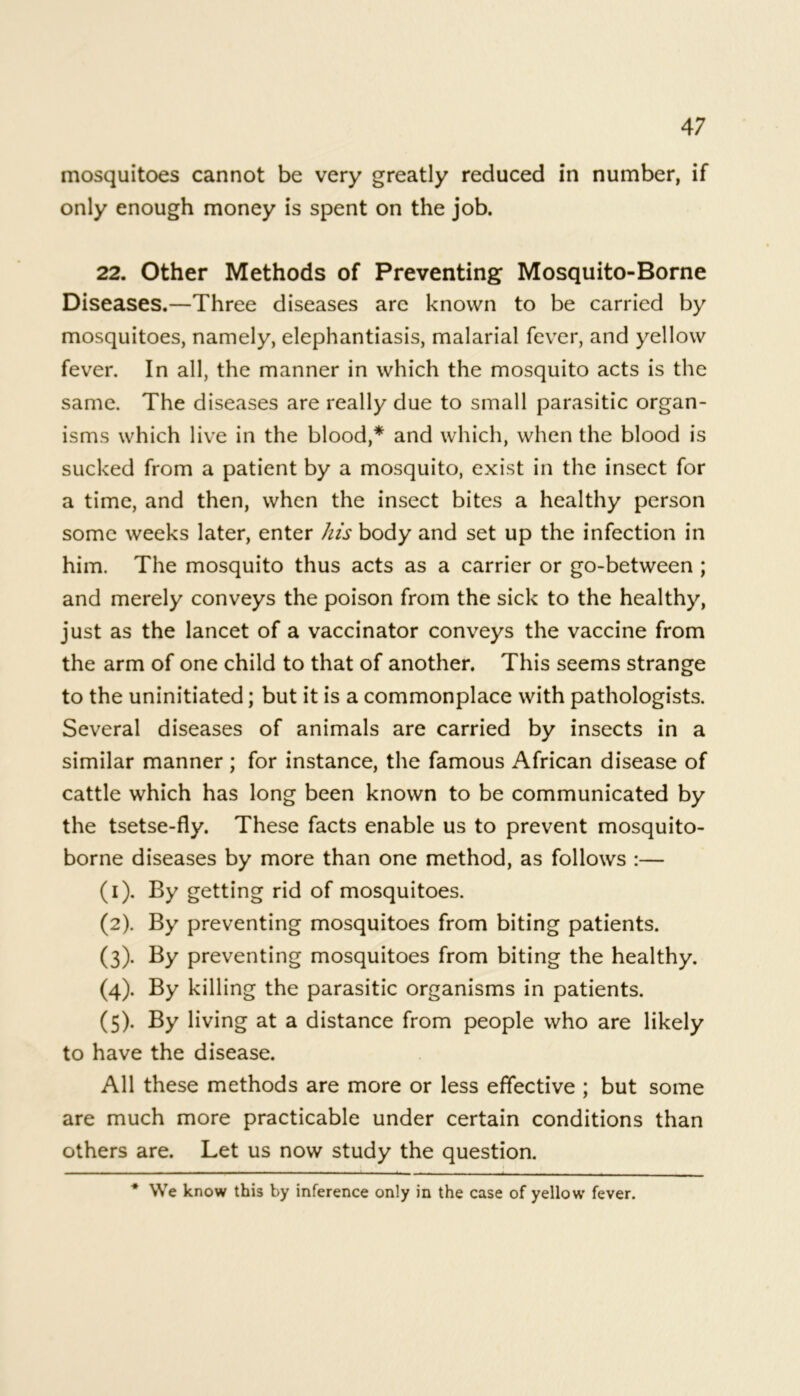 mosquitoes cannot be very greatly reduced in number, if only enough money is spent on the job. 22. Other Methods of Preventing Mosquito-Borne Diseases.—Three diseases are known to be carried by mosquitoes, namely, elephantiasis, malarial fever, and yellow fever. In all, the manner in which the mosquito acts is the same. The diseases are really due to small parasitic organ- isms which live in the blood,* and which, when the blood is sucked from a patient by a mosquito, exist in the insect for a time, and then, when the insect bites a healthy person some weeks later, enter his body and set up the infection in him. The mosquito thus acts as a carrier or go-between ; and merely conveys the poison from the sick to the healthy, just as the lancet of a vaccinator conveys the vaccine from the arm of one child to that of another. This seems strange to the uninitiated; but it is a commonplace with pathologists. Several diseases of animals are carried by insects in a similar manner ; for instance, the famous African disease of cattle which has long been known to be communicated by the tsetse-fly. These facts enable us to prevent mosquito- borne diseases by more than one method, as follows :— (1) . By getting rid of mosquitoes. (2) . By preventing mosquitoes from biting patients. (3) . By preventing mosquitoes from biting the healthy. (4) . By killing the parasitic organisms in patients. (5) . By living at a distance from people who are likely to have the disease. All these methods are more or less effective ; but some are much more practicable under certain conditions than others are. Let us now study the question. * We know this by inference only in the case of yellow fever.