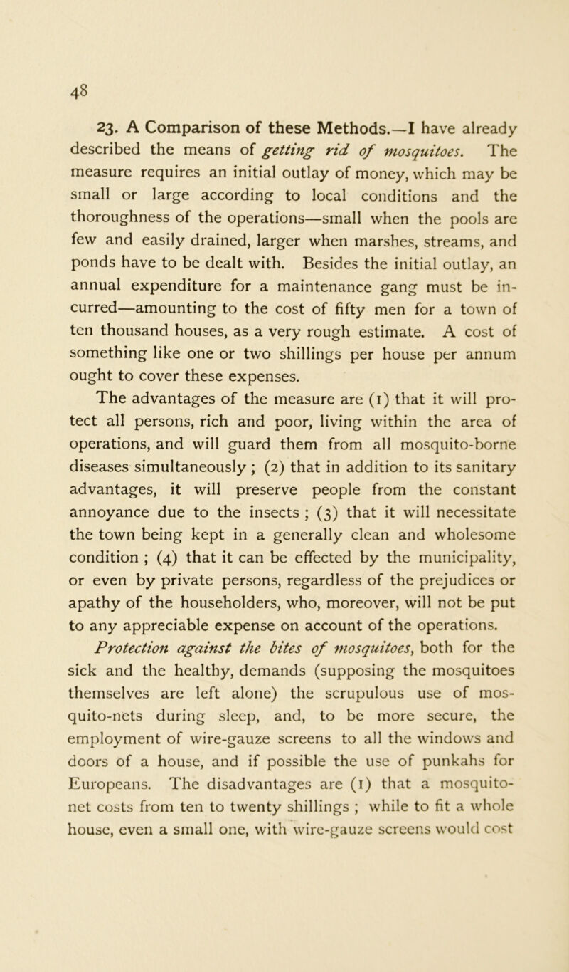 23. A Comparison of these Methods.—I have already described the means of getting rid of mosquitoes. The measure requires an initial outlay of money, which may be small or large according to local conditions and the thoroughness of the operations—small when the pools are few and easily drained, larger when marshes, streams, and ponds have to be dealt with. Besides the initial outlay, an annual expenditure for a maintenance gang must be in- curred—amounting to the cost of fifty men for a town of ten thousand houses, as a very rough estimate. A cost of something like one or two shillings per house per annum ought to cover these expenses. The advantages of the measure are (i) that it will pro- tect all persons, rich and poor, living within the area of operations, and will guard them from all mosquito-borne diseases simultaneously ; (2) that in addition to its sanitary advantages, it will preserve people from the constant annoyance due to the insects ; (3) that it will necessitate the town being kept in a generally clean and wholesome condition ; (4) that it can be effected by the municipality, or even by private persons, regardless of the prejudices or apathy of the householders, who, moreover, will not be put to any appreciable expense on account of the operations. Protection against the bites of mosquitoes, both for the sick and the healthy, demands (supposing the mosquitoes themselves are left alone) the scrupulous use of mos- quito-nets during sleep, and, to be more secure, the employment of wire-gauze screens to all the windows and doors of a house, and if possible the use of punkahs for Europeans. The disadvantages are (1) that a mosquito- net costs from ten to twenty shillings ; while to fit a whole house, even a small one, with wire-gauze screens would cost