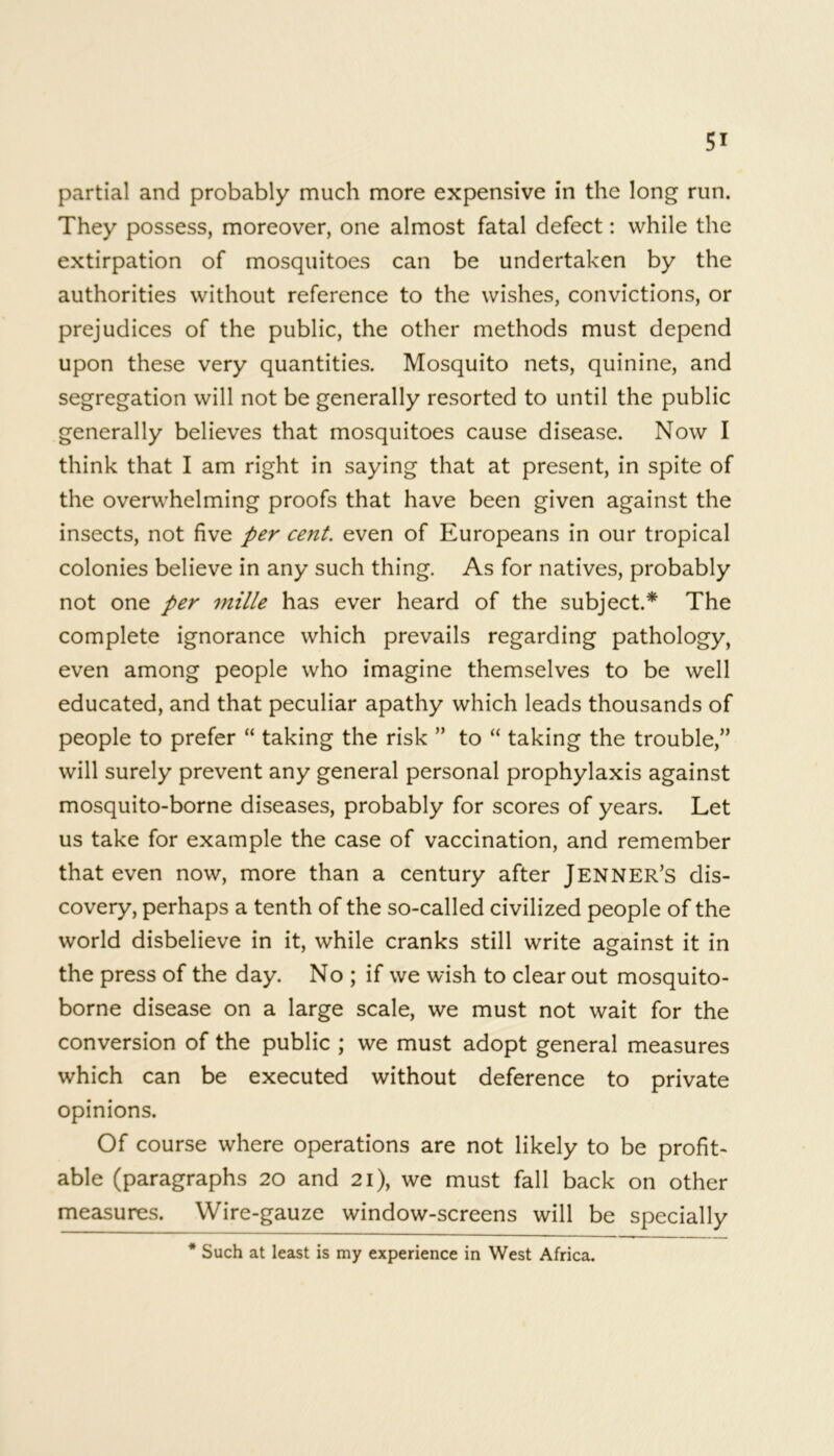 partial and probably much more expensive in the long run. They possess, moreover, one almost fatal defect: while the extirpation of mosquitoes can be undertaken by the authorities without reference to the wishes, convictions, or prejudices of the public, the other methods must depend upon these very quantities. Mosquito nets, quinine, and segregation will not be generally resorted to until the public generally believes that mosquitoes cause disease. Now I think that I am right in saying that at present, in spite of the overwhelming proofs that have been given against the insects, not five per cent. even of Europeans in our tropical colonies believe in any such thing. As for natives, probably not one per mille has ever heard of the subject.* The complete ignorance which prevails regarding pathology, even among people who imagine themselves to be well educated, and that peculiar apathy which leads thousands of people to prefer “ taking the risk ” to “ taking the trouble,” will surely prevent any general personal prophylaxis against mosquito-borne diseases, probably for scores of years. Let us take for example the case of vaccination, and remember that even now, more than a century after Jenner’s dis- covery, perhaps a tenth of the so-called civilized people of the world disbelieve in it, while cranks still write against it in the press of the day. No ; if we wish to clear out mosquito- borne disease on a large scale, we must not wait for the conversion of the public ; we must adopt general measures which can be executed without deference to private opinions. Of course where operations are not likely to be profit- able (paragraphs 20 and 21), we must fall back on other measures. Wire-gauze window-screens will be specially * Such at least is my experience in West Africa.