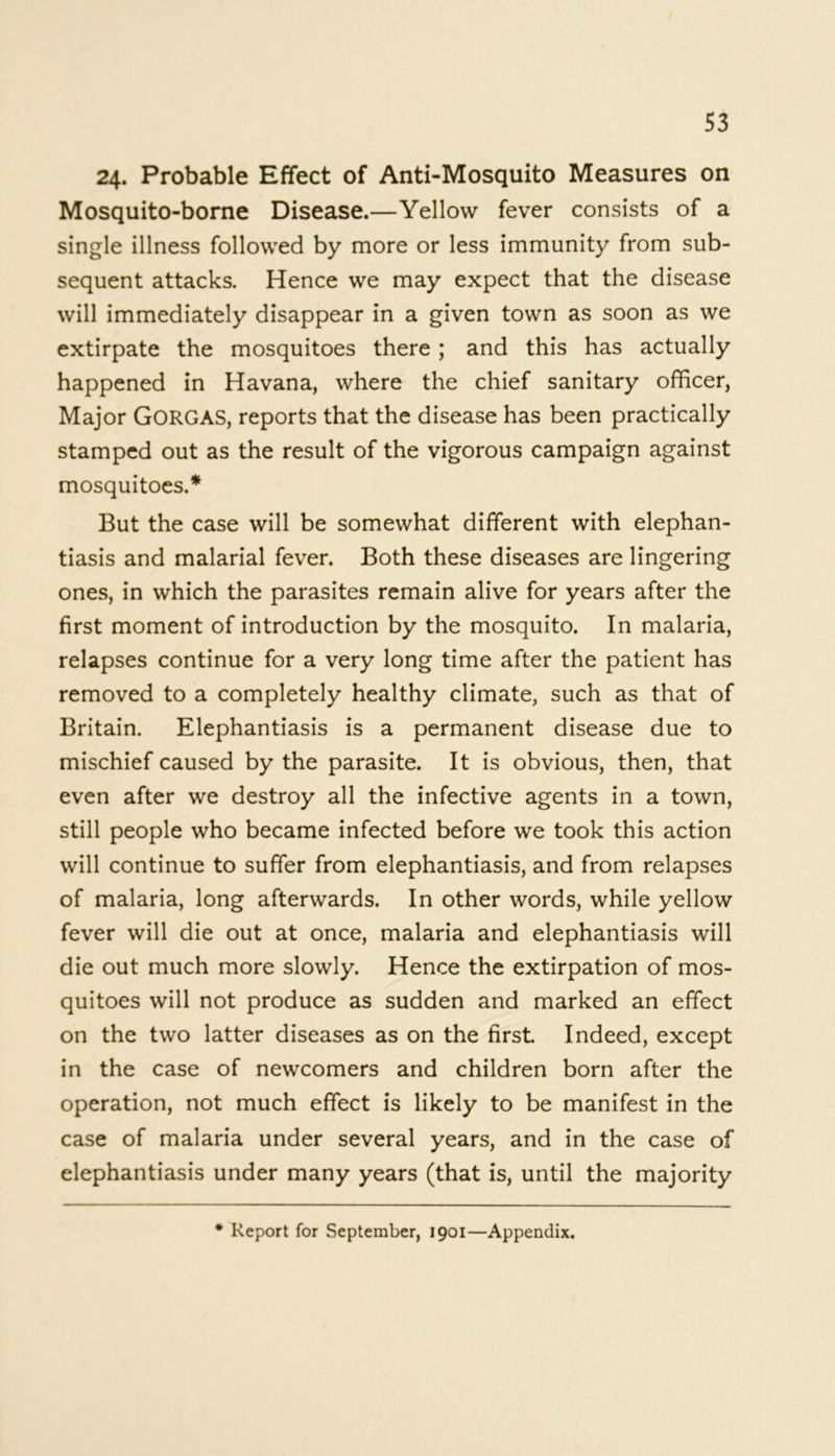 24. Probable Effect of Anti-Mosquito Measures on Mosquito-borne Disease.—Yellow fever consists of a single illness followed by more or less immunity from sub- sequent attacks. Hence we may expect that the disease will immediately disappear in a given town as soon as we extirpate the mosquitoes there ; and this has actually happened in Havana, where the chief sanitary officer, Major GORGAS, reports that the disease has been practically stamped out as the result of the vigorous campaign against mosquitoes.* But the case will be somewhat different with elephan- tiasis and malarial fever. Both these diseases are lingering ones, in which the parasites remain alive for years after the first moment of introduction by the mosquito. In malaria, relapses continue for a very long time after the patient has removed to a completely healthy climate, such as that of Britain. Elephantiasis is a permanent disease due to mischief caused by the parasite. It is obvious, then, that even after we destroy all the infective agents in a town, still people who became infected before we took this action will continue to suffer from elephantiasis, and from relapses of malaria, long afterwards. In other words, while yellow fever will die out at once, malaria and elephantiasis will die out much more slowly. Hence the extirpation of mos- quitoes will not produce as sudden and marked an effect on the two latter diseases as on the first. Indeed, except in the case of newcomers and children born after the operation, not much effect is likely to be manifest in the case of malaria under several years, and in the case of elephantiasis under many years (that is, until the majority Report for September, 1901—Appendix.