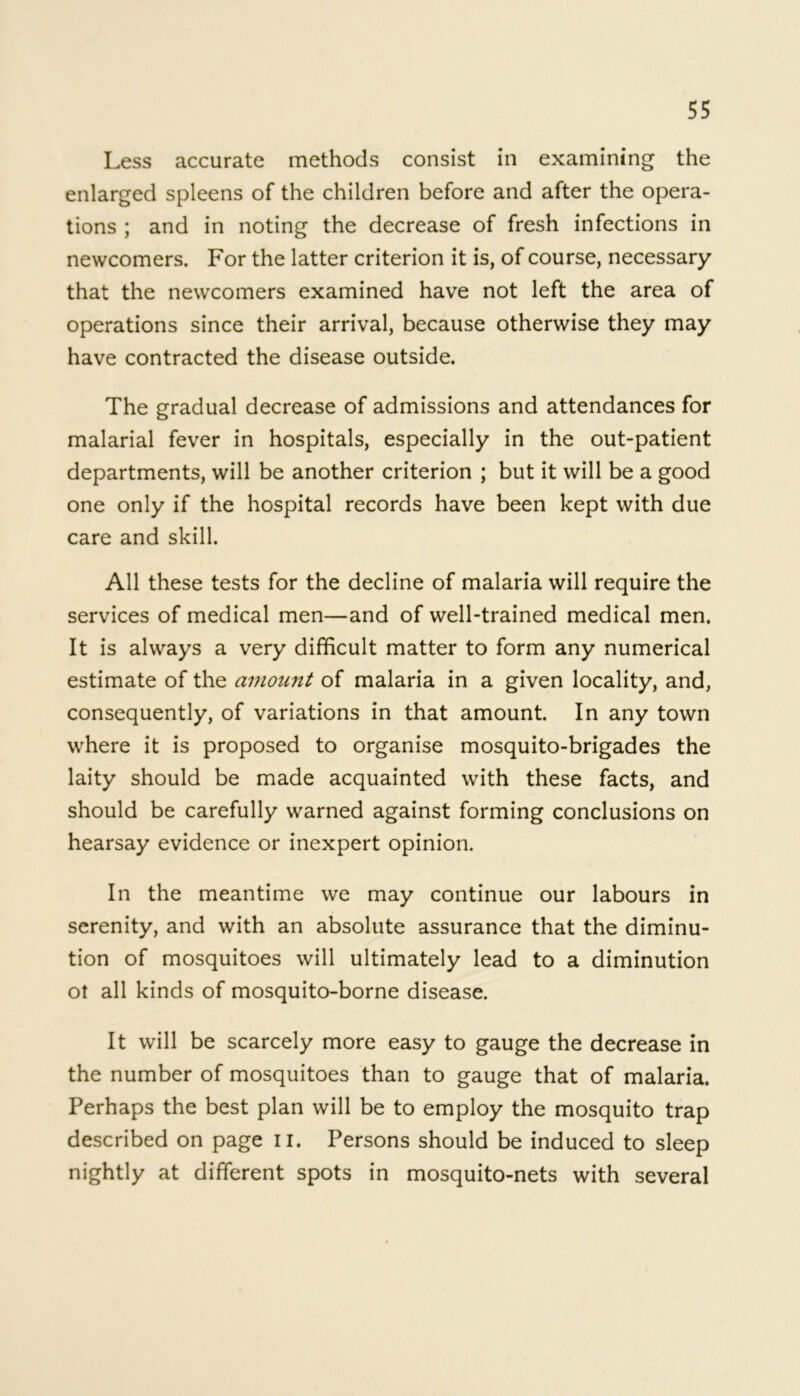 Less accurate methods consist in examining the enlarged spleens of the children before and after the opera- tions ; and in noting the decrease of fresh infections in newcomers. For the latter criterion it is, of course, necessary that the newcomers examined have not left the area of operations since their arrival, because otherwise they may have contracted the disease outside. The gradual decrease of admissions and attendances for malarial fever in hospitals, especially in the out-patient departments, will be another criterion ; but it will be a good one only if the hospital records have been kept with due care and skill. All these tests for the decline of malaria will require the services of medical men—and of well-trained medical men. It is always a very difficult matter to form any numerical estimate of the amount of malaria in a given locality, and, consequently, of variations in that amount. In any town where it is proposed to organise mosquito-brigades the laity should be made acquainted with these facts, and should be carefully warned against forming conclusions on hearsay evidence or inexpert opinion. In the meantime we may continue our labours in serenity, and with an absolute assurance that the diminu- tion of mosquitoes will ultimately lead to a diminution ot all kinds of mosquito-borne disease. It will be scarcely more easy to gauge the decrease in the number of mosquitoes than to gauge that of malaria. Perhaps the best plan will be to employ the mosquito trap described on page u. Persons should be induced to sleep nightly at different spots in mosquito-nets with several