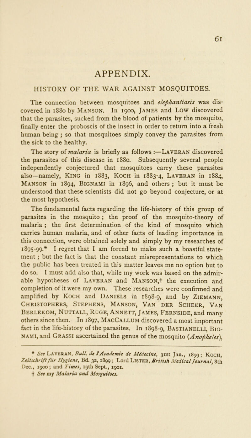 APPENDIX. HISTORY OF THE WAR AGAINST MOSQUITOES. The connection between mosquitoes and elephatitiasis was dis- covered in 1880 by Manson. In 1900, James and Low discovered that the parasites, sucked from the blood of patients by the mosquito, finally enter the proboscis of the insect in order to return into a fresh human being ; so that mosquitoes simply convey the parasites from the sick to the healthy. The story of malaria is briefly as follows :—Laveran discovered the parasites of this disease in 1880. Subsequently several people independently conjectured that mosquitoes carry these parasites also—namely, King in 1883, Koch in 1883-4, Laveran in 1884, Manson in 1894, Bignami in 1896, and others ; but it must be understood that these scientists did not go beyond conjecture, or at the most hypothesis. The fundamental facts regarding the life-history of this group of parasites in the mosquito ; the proof of the mosquito-theory of malaria ; the first determination of the kind of mosquito which carries human malaria, and of other facts of leading importance in this connection, were obtained solely and simply by my researches of 1895-99.* I regret that I am forced to make such a boastful state- ment ; but the fact is that the constant misrepresentations to which the public has been treated in this matter leaves me no option but to do so. I must add also that, while my work was based on the admir- able hypotheses of Laveran and Manson,t the execution and completion of it were my own. These researches were confirmed and amplified by Koch and Daniels in 1898-9, and by Ziemann, Christophers, Stephens, Manson, Van der Scheer, Van Berlekom, Nuttall, Rgge, Annett, James, Fernside, and many others since then. In 1897, MacCallum discovered a most important fact in the life-history of the parasites. In 1898-9, Bastianelli, Big- nami, and Grassi ascertained the genus of the mosquito {Anopheles), * See Laveran, Bull, de t Academie de Midccinc, 31st Jan., 1899; Koch, Zeitscht ift fur Hygiene, Bd. 32, 1899 ; Lord LISTER, British Medical Journal, 8th Dec., 1900; and Times, 19th Sept., 1901. t See my Malaria and Mosquitoes.