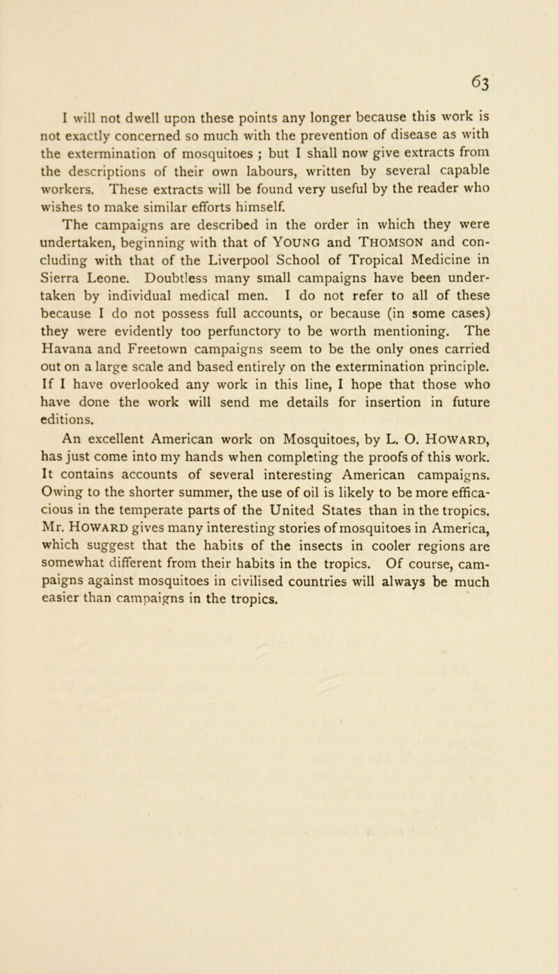 I will not dwell upon these points any longer because this work is not exactly concerned so much with the prevention of disease as with the extermination of mosquitoes ; but I shall now give extracts from the descriptions of their own labours, written by several capable workers. These extracts will be found very useful by the reader who wishes to make similar efforts himself. The campaigns are described in the order in which they were undertaken, beginning with that of Young and THOMSON and con- cluding with that of the Liverpool School of Tropical Medicine in Sierra Leone. Doubtless many small campaigns have been under- taken by individual medical men. I do not refer to all of these because I do not possess full accounts, or because (in some cases) they were evidently too perfunctory to be worth mentioning. The Havana and Freetown campaigns seem to be the only ones carried out on a large scale and based entirely on the extermination principle. If I have overlooked any work in this line, I hope that those who have done the work will send me details for insertion in future editions. An excellent American work on Mosquitoes, by L. O. Howard, has just come into my hands when completing the proofs of this work. It contains accounts of several interesting American campaigns. Owing to the shorter summer, the use of oil is likely to be more effica- cious in the temperate parts of the United States than in the tropics. Mr. Howard gives many interesting stories of mosquitoes in America, which suggest that the habits of the insects in cooler regions are somewhat different from their habits in the tropics. Of course, cam- paigns against mosquitoes in civilised countries will always be much easier than campaigns in the tropics.