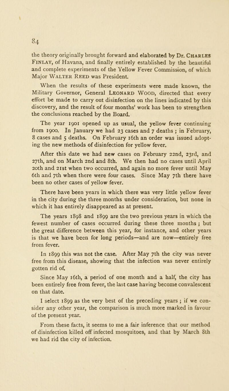 the theory originally brought forward and elaborated by Dr. Charles Finlay, of Havana, and finally entirely established by the beautiful and complete experiments of the Yellow Fever Commission, of which Major Walter Reed was President. When the results of these experiments were made known, the Military Governor, General Leonard Wood, directed that every effort be made to carry out disinfection on the lines indicated by this discovery, and the result of four months’ work has been to strengthen the conclusions reached by the Board. The year 1901 opened up as usual, the yellow fever continuing from 1900. In January we had 23 cases and 7 deaths ; in February, 8 cases and 5 deaths. On February 16th an order was issued adopt- ing the new methods of disinfection for yellow fever. After this date we had new cases on February 22nd, 23rd, and 27th, and on March 2nd and 8th. We then had no cases until April 20th and 21 st when two occurred, and again no more fever until May 6th and 7th when there were four cases. Since May 7th there have been no other cases of yellow fever. There have been years in which there was very little yellow fever in the city during the three months under consideration, but none in which it has entirely disappeared as at present. The years 1898 and 1899 are the two previous years in which the fewest number of cases occurred during these three months ; but the great difference between this year, for instance, and other years is that we have been for long periods—and are now—entirely free from fever. In 1899 this was not the case. After May 7th the city was never free from this disease, showing that the infection was never entirely gotten rid of. Since May 16th, a period of one month and a half, the city has been entirely free from fever, the last case having become convalescent on that date. I select 1899 as the very best of the preceding years ; if we con- sider any other year, the comparison is much more marked in favour of the present year. From these facts, it seems to me a fair inference that our method of disinfection killed off infected mosquitoes, and that by March 8th we had rid the city of infection.