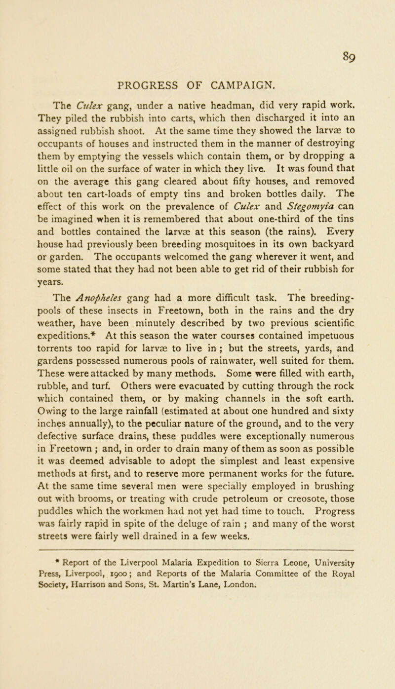 PROGRESS OF CAMPAIGN. The Ciilex gang, under a native headman, did very rapid work. They piled the rubbish into carts, which then discharged it into an assigned rubbish shoot. At the same time they showed the larvae to occupants of houses and instructed them in the manner of destroying them by emptying the vessels which contain them, or by dropping a little oil on the surface of water in which they live. It was found that on the average this gang cleared about fifty houses, and removed about ten cart-loads of empty tins and broken bottles daily. The effect of this work on the prevalence of Culex and Stegomyia can be imagined when it is remembered that about one-third of the tins and bottles contained the larvae at this season (the rains). Every house had previously been breeding mosquitoes in its own backyard or garden. The occupants welcomed the gang wherever it went, and some stated that they had not been able to get rid of their rubbish for years. The Anopheles gang had a more difficult task. The breeding- pools of these insects in Freetown, both in the rains and the dry weather, have been minutely described by two previous scientific expeditions.* At this season the water courses contained impetuous torrents too rapid for larvae to live in ; but the streets, yards, and gardens possessed numerous pools of rainwater, well suited for them. These were attacked by many methods. Some were filled with earth, rubble, and turf. Others were evacuated by cutting through the rock which contained them, or by making channels in the soft earth. Owing to the large rainfall (estimated at about one hundred and sixty inches annually), to the peculiar nature of the ground, and to the very defective surface drains, these puddles were exceptionally numerous in Freetown ; and, in order to drain many of them as soon as possible it was deemed advisable to adopt the simplest and least expensive methods at first, and to reserve more permanent works for the future. At the same time several men were specially employed in brushing out with brooms, or treating with crude petroleum or creosote, those puddles which the workmen had not yet had time to touch. Progress was fairly rapid in spite of the deluge of rain ; and many of the worst streets were fairly well drained in a few weeks. * Report of the Liverpool Malaria Expedition to Sierra Leone, University Press, Liverpool, 1900; and Reports of the Malaria Committee of the Royal Society, Harrison and Sons, St. Martin’s Lane, London.