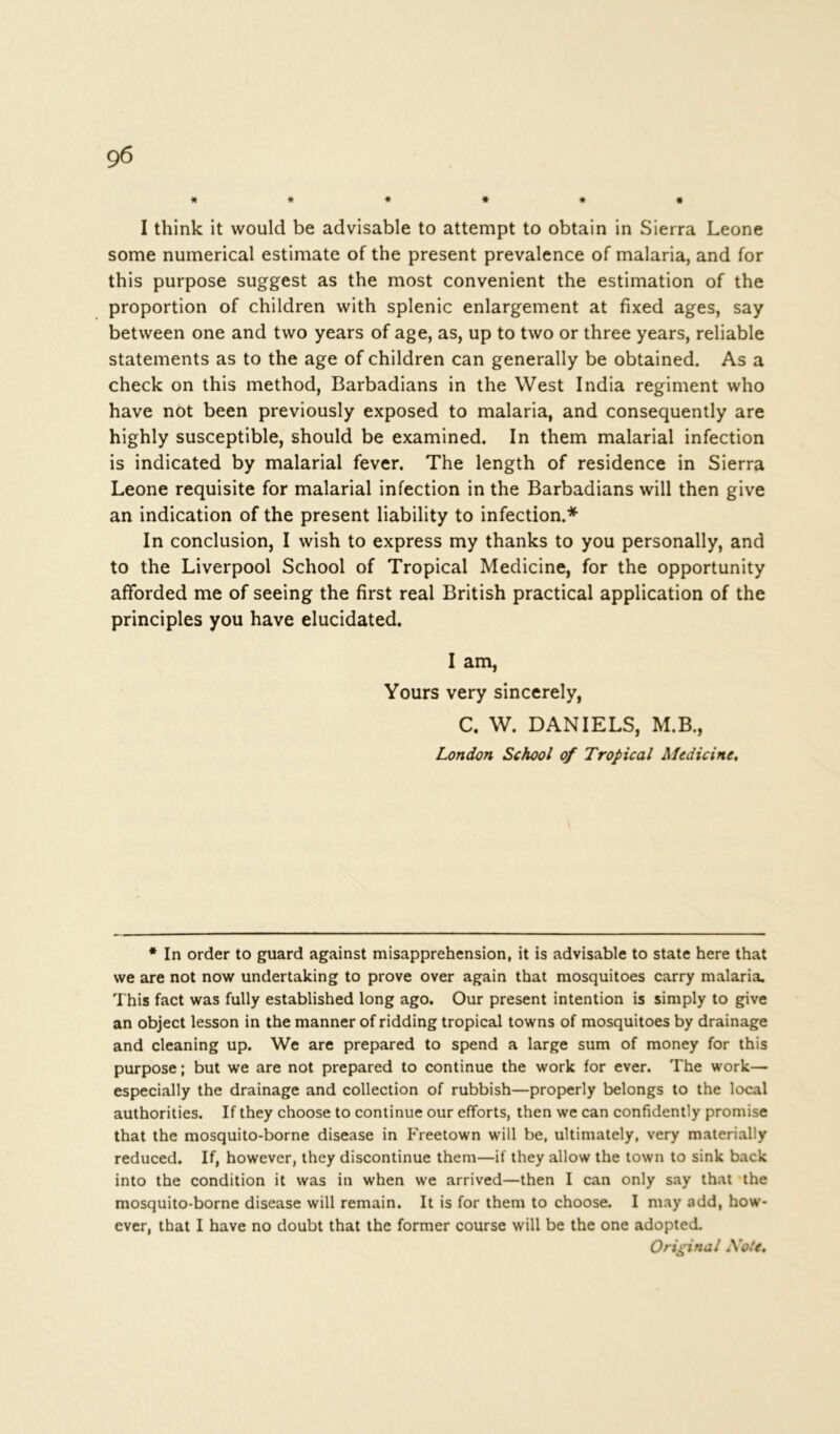 9 6 ****** I think it would be advisable to attempt to obtain in Sierra Leone some numerical estimate of the present prevalence of malaria, and for this purpose suggest as the most convenient the estimation of the proportion of children with splenic enlargement at fixed ages, say between one and two years of age, as, up to two or three years, reliable statements as to the age of children can generally be obtained. As a check on this method, Barbadians in the West India regiment who have not been previously exposed to malaria, and consequently are highly susceptible, should be examined. In them malarial infection is indicated by malarial fever. The length of residence in Sierra Leone requisite for malarial infection in the Barbadians will then give an indication of the present liability to infection.* In conclusion, I wish to express my thanks to you personally, and to the Liverpool School of Tropical Medicine, for the opportunity afforded me of seeing the first real British practical application of the principles you have elucidated. I am, Yours very sincerely, C. W. DANIELS, M.B., London School of Tropical Medicine, * In order to guard against misapprehension, it is advisable to state here that we are not now undertaking to prove over again that mosquitoes carry malaria. This fact was fully established long ago. Our present intention is simply to give an object lesson in the manner of ridding tropical towns of mosquitoes by drainage and cleaning up. We are prepared to spend a large sum of money for this purpose; but we are not prepared to continue the work for ever. The work— especially the drainage and collection of rubbish—properly belongs to the local authorities. If they choose to continue our efforts, then we can confidently promise that the mosquito-borne disease in Freetown will be, ultimately, very materially reduced. If, however, they discontinue them—if they allow the town to sink back into the condition it was in when we arrived—then I can only say that the mosquito-borne disease will remain. It is for them to choose. I may add, how- ever, that I have no doubt that the former course will be the one adopted. Original Xote,