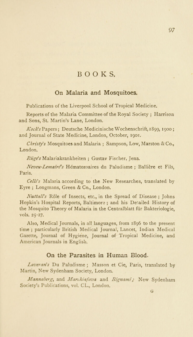 BOOKS. On Malaria and Mosquitoes. Publications of the Liverpool School of Tropical Medicine. Reports of the Malaria Committee of the Royal Society ; Harrison and Sons, St. Martin’s Lane, London. Koch's Papers; Deutsche Medicinische Wochenschrift, 1899, 1900 5 and Journal of State Medicine, London, October, 1901. Christy's Mosquitoes and Malaria ; Sampson, Low, Marston & Co., London. Rule's Malariakrankheiten ; Gustav Fischer, Jena. Neveu-Lemairfs Hematozoaires du Paludisme ; BallRre et Fils, Paris. Celh's Malaria according to the New Researches, translated by Eyre ; Longmans, Green & Co., London. NuttalVs Role of Insects, etc., in the Spread of Disease ; Johns Hopkin’s Hospital Reports, Baltimore ; and his Detailed History of the Mosquito Theory of Malaria in the Centralblatt fiir Bakteriologie, vols. 25-27. Also, Medical Journals, in all languages, from 1896 to the present time ; particularly British Medical Journal, Lancet, Indian Medical Gazette, Journal of Hygiene, Journal of Tropical Medicine, and American Journals in English. On the Parasites in Human Blood. Laveraris Du Paludisme ; Masson et Cie, Paris, translated by Martin, New Sydenham Society, London. Mannabetg, and Manhiafava and Bignami ; New Sydenham Society’s Publications, vol. CL., London. G