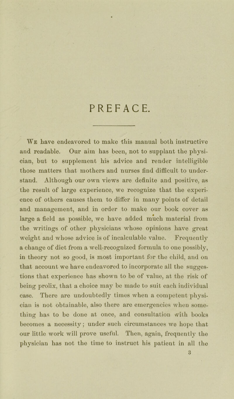 PREFACE. We Lave endeavored to make this manual both instructive and readable. Oui* aim lias been, not to supplant the physi- cian, but to supplément Lis advice and render intelligible those matters that mothers and nurses find difficult to under- stand. Although our own views are definite and positive, as the resuit of large expérience, we recognize that the expéri- ence of others causes them to differ in many points of detail and management, and in order to make our book cover as large a field as possible, we hâve added much material from the writings of other physicians whose opinions hâve great weight and whose advice is of incalculable value. Frequently a change of diet from a well-recognized formula to 011e possibly, in theory not so good, is most important for the cliild, and on that account we hâve endeavored to incorporate ail the sugges- tions that expérience has shown to be of value, at the risk of being prolix, that a choice may be made to suit eacli individual case. There are undoubtedly times when a competent physi- cian is not obtainable, also there are emergencies when some- thing has to be done at once, and consultation with books becomes a necessity ; under such circumstances we hope that our little work will prove useful. Then, again, frequently the physician has not the time to instruct Lis patient in ail the