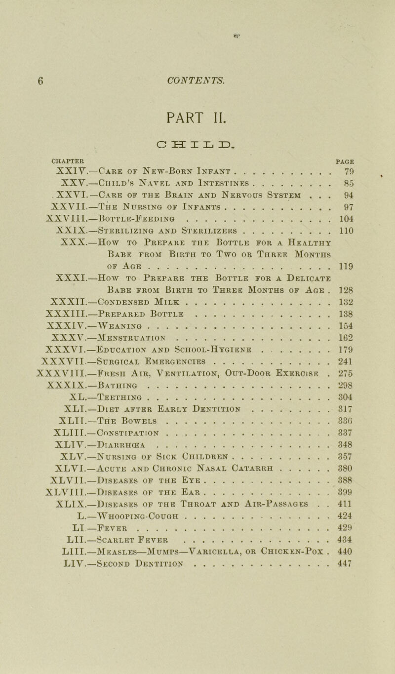 PART II. C H I L D. CHAPTER PAGE XXIV.—Care of New-Born Infant 79 XXV.—Child’s Navf.l and Intestines 85 XXVI.— Care of the Brain and Nervous System ... 94 XXVII.—The Nursing of Infants 97 XXVIII.—Bottle-Feeding 104 XXIX.—Sterilizing and Sterilizeks 110 XXX.—ïïow to Préparé the Bottle for a Healthy Babe from Birth to Two or Three Months of Age 119 XXXI.—How to Préparé the Bottle for a Délicate Babe from Birth to Three Months of Age . 128 XXXII.—CONDENSED MlLK 132 XXXIII.—Prepared Bottle 138 XXXIV.—AVeaning 154 XXXAr.—Menstruation 162 XXXVI.—Education and School-Hygiene 179 XXXVII.—Surgical Emergencies 241 XXXVIII.—Fresh Air, Ventilation, Out-Door Exercise . 275 XXXIX.—Bathing 298 XL.—Teething 304 XLI.—Diet after Early Dentition 317 XLir.—The Bowels 336 XLIII.—Constipation 337 XLIV.—Diarrhœa 348 XLV.—Nursing of Sick Children 357 XLVI.—Acitte and Chronic Nasal Catarrh 380 XLVII.—Diseases of the Eye 388 XLVIII.—Diseases of the Ear 399 XLIX.—Diseases of the Throat and Air-Passages . . 411 L.—AVhooping-Cough 424 LI—Fever 429 LU.—Scarlet Fever 434 LUI.—Measles—Mumps—A'Xricella, or Chicken-Pox . 440 LIA7-.—Second Dentition 447