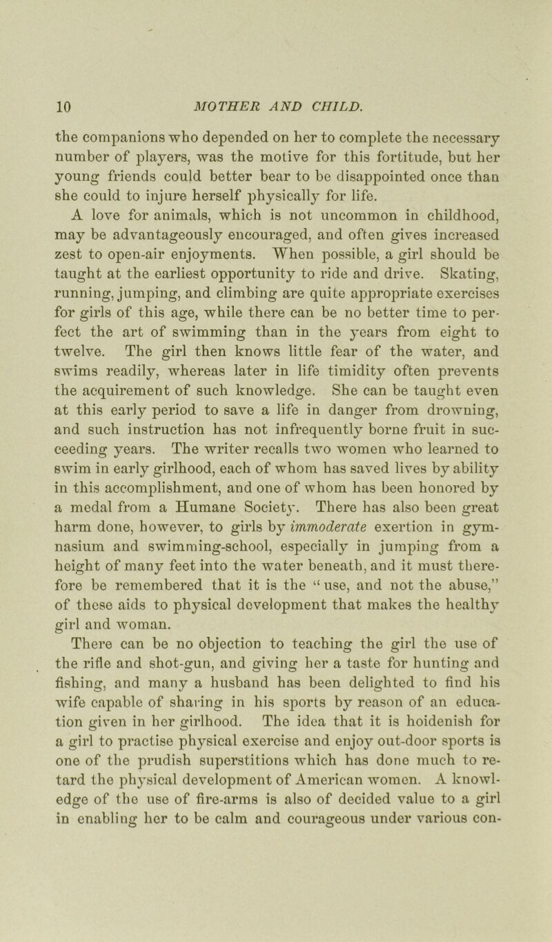 the companions who depended on her to complété the necessary number of players, was the motive for this fortitude, but her young friends could better bear to be disappointed once thau she could to injure herself physically for life. A love for animais, which is not uncommon in childhood, may be advantageously encouraged, and often gives increased zest to open-air enjoyments. When possible, a girl should be taught at the earliest opportunity to ride and drive. Skating, running, jumping, and climbing are quite appropriate exercises for girls of this âge, while there can be no better time to per- fect the art of swimming than in the years from eight to twelve. The girl then knows little fear of the water, and swims readily, whereas later in life timidity often prevents the acquirement of such knowledge. She can be taught even at this early period to save a life in danger from drowning, and such instruction has not infrequently borne fruit in suc- ceeding years. The writer recalls two women who learned to swim in early girlhood, each of whom has saved lives by ability in this accomplishment, and one of whom has been honored by a medal from a Humane Societv. There has also been sreat harm done, however, to girls by immoderate exertion in gym- nasium and swimming-school, especially in jumping from a height of many feet into the water beneath, and it must there- fore be remembered that it is the “ use, and not the abuse,” of these aids to physical development that makes the healthy girl and woman. There can be no objection to teaching the girl the use of the rifle and shot-gun, and giving her a taste for hunting and fishing, and many a husband has been delighted to find liis wife capable of sharing in his sports by reason of an éduca- tion given in her girlhood. The idea that it is hoidenish for a girl to practise physical exercise and enjoy out-door sports is one of the prudish superstitions which has donc much to re- tard the physical development of American women. A knowl- edge of the use of fire-arms is also of decided value to a girl in enabling her to be calm and courageous under various con-