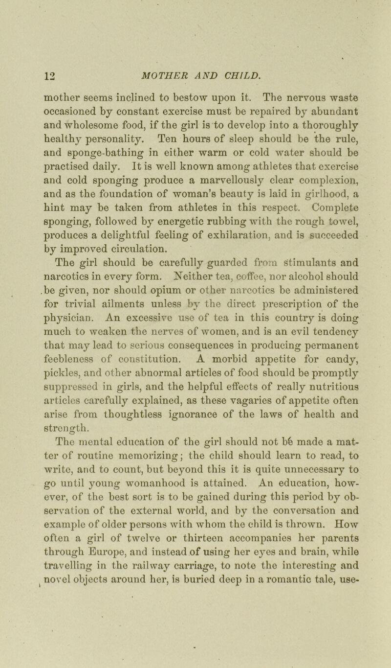 mother seems inclined to bestow upon it. The nervous waste occasioned by constant exercise mnst be repaired by abundant and wholesome food, if the girl is to develoj) into a thoroughly healthy personality. Ten hours of sleep shonld be the rule, and sponge-bathing in either warm or cold water should be practised daily. It is well known among athlètes that exercise and cold sponging produce a marvellously clear complexion, and as the foundation of woman’s beauty is laid in girlhood, a hint may be taken from athlètes in this respect. Complété sponging, followed by energetic rubbing with the rough towel, produces a delightful feeling of exhilaration, and is succeeded by improved circulation. The girl should be carefully guarded from stimulants and narcotics in every form. Neither tea, coffee, nor alcohol should .be given, nor should opium or other narcotics be administered for trivial ailments unless by the direct prescription of the physician. An excessive use of tea in this country is doing much to weaken the nerves of women, and is an evil tendency that may lead to serious conséquences in producing permanent feebleness of constitution. A morbid appetite for candy, pickles, and other abnormal articles of food should be promptly suppressed in girls, and the helpful etfects of really nutritious articles carefully explained, as these vagaries of appetite often arise from thoughtless ignorance of the laws of health and strength. The mental éducation of the girl should not bê made a mat- ter of routine memorizing; the child should learn to read, to writc, and to count, but bcyond this it is quite unnecessary to go until young womanhood is attained. An éducation, how- ever, of the best sort is to be gained during this period by ob- servation of the external world, and by the conversation and example of older persons with whom the child is thrown. How often a girl of twelve or thirteen accompanies her parents through Europe, and instead of using her e}Tes and brain, while travelling in the railway carriage, to note the interesting and novel objects around her, is buried deep in a romantic taie, use- i