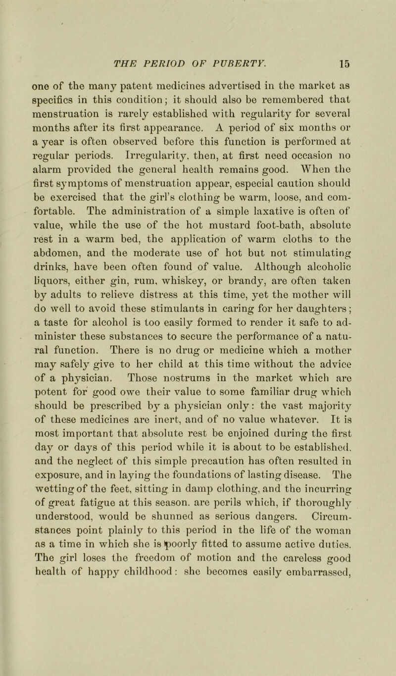 ono of the many patent medicines advertised in the market as spécifies in this condition ; it should also be remembered that menstruation is rarely established with regularity for several months after its first appearance. A period of six months or a year is often observed before this function is perfonned at regular periods. Irregularity, then, at first need occasion no alarm provided the general health remains good. When the first symptoms of menstruation appear, especial caution should be exercised that the girl’s clothing be warm, loose, and com- fortable. The administration of a simple laxative is often of value, while the use of the hot mustard foot-bath, absolute rest in a warm bed, the application of warm cloths to the abdomen, and the moderate use of hot but not stimulating drinks, hâve been often found of value. Although alcoholic liquors, either gin, rum, whiskey, or brandy, are often taken by adults to relieve distress at this time, yet the mother will do well to avoid these stimulants in caring for her daughters ; a taste for alcohol is too easily formed to render it safe to ad- minister these substances to secure the performance of a natu- ral function. There is no drug or medicine which a mother may safely give to her child at this time without the advice of a physician. Those nostrums in the market which arc potent for good owe their value to sorae familiar drug which should be prescribed by a physician only: the vast majority of these medicines are inert, and of no value whatever. It is most important that absolute rest be enjoined during the first day or days of this period while it is about to be established. and the neglect of this simple précaution has often resulted in exposure, and in laying the foundations of lasting disease. The wettingof the feet, sitting in damp clothing, and the incurring of great fatigue at this season. are périls which, if thoroughly understood, would be shunned as serious dangers. Circum- stances point plainly to this period in the life of the woman as a time in which she is tpoorly fitted to assume active duties. The girl loses the freedom of motion and the carelcss good health of happy childhood : she becomes easily embarrassed,