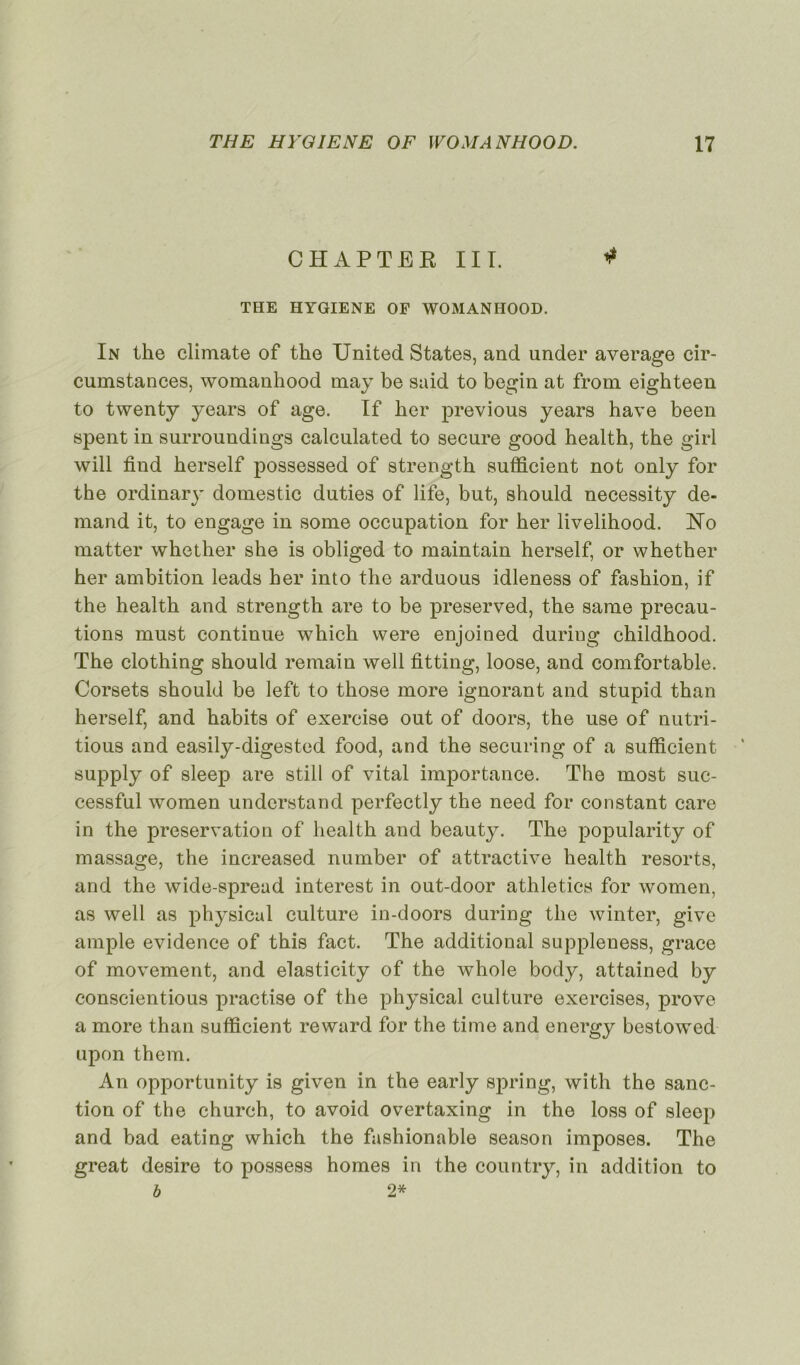 CHAPTER III. * THE HYGIENE OF WOMANHOOD. In the climate of the United States, and under average cir- cumstances, womanhood may be said to begin at from eighteen to twenty years of âge. If ber previous years hâve been spent in surroundings calculated to secure good health, the girl will find herself possessed of strength sufficient not only for the ordinary domestic duties of life, but, should necessity de- mand it, to engage in some occupation for her livelihood. No matter whether she is obliged to main tain herself, or whether her ambition leads her into the arduous idleness of fashion, if the health and strength are to be preserved, the sanie précau- tions must continue which were enjoined during childhood. The clothing should remain well fitting, loose, and comfortable. Corsets should be left to those more ignorant and stupid than herself, and habits of exercise out of doors, the use of nutri- tious and easily-digested food, and the securing of a sufficient supply of sleep are still of vital importance. The most suc- cessful women understand perfectly the need for constant care in the préservation of health and beauty. The popularity of massage, the increased number of attractive health resorts, and the wide-spread interest in out-door athletics for women, as well as physical culture in-doors during the winter, give ample evidence of this fact. The additional suppleness, grâce of movement, and elasticity of the whole body, attained by conscientious practise of the physical culture exercises, prove a more than sufficient reward for the time and energy bestowed upon them. An opportunity is given in the early spring, with the sanc- tion of the church, to avoid overtaxing in the loss of sleep and bad eating which the fashionable season imposes. The great desire to possess homes in the country, in addition to b 2*