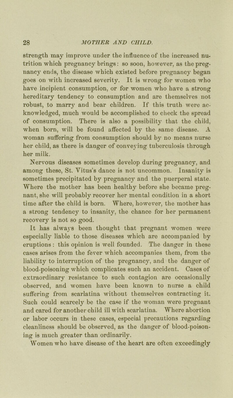 strength may improve under the influence of the increased nu- trition which pregnancy brings : so soon, however, as thepreg- nancy ends, the disease which existed before pregnancy began goes on with increased severity. It is wrong for women who hâve incipient consumption, or for women who hâve a strong hereditary tendency to consumption and are themselves not robust, to marry and bear children. If this truth were ac- knowledged, much would be accomplished to check the spread of consumption. There is also a possibility that the child, when born, will be found affected by the same disease. A woman suffering from consumption should by no means nurse her child, as there is danger of convej ing tuberculosis through her milk. Nervous diseases sometimes develop during pregnancy, and among these, St. Vitus’s dance is not uncommon. Insanity is sometimes precipitated by pregnancy and the puerpéral State. Where the mot her has been healthy before she became prég- nant, she will probably recover her mental condition in a short time after the child is born. Where, however, the mother has a strong tendency to insanity, the chance for her permanent recovery is not so good. It has always been thought that prégnant women were especially liable to those diseases which are accompanied by éruptions : this opinion is well founded. The danger in these cases arises from the fever which accompanies them, from the liability to interruption of the pregnancy, and the danger of blood-poisoning which complicates such an accident. Cases of extraordinary résistance to such contagion are occasionally observed, and women hâve been known to nurse a child suffering from scarlatina without themselves contracting it. Such could scarcely be the case if the woman were prégnant and cared for another child ill with scarlatina. Where abortion or labor occurs in these cases, especial précautions regarding cleanliness should be observed, as the danger of blood-poison- ing is much greater than ordinarily. Women who hâve disease of the heart are often exceedingly