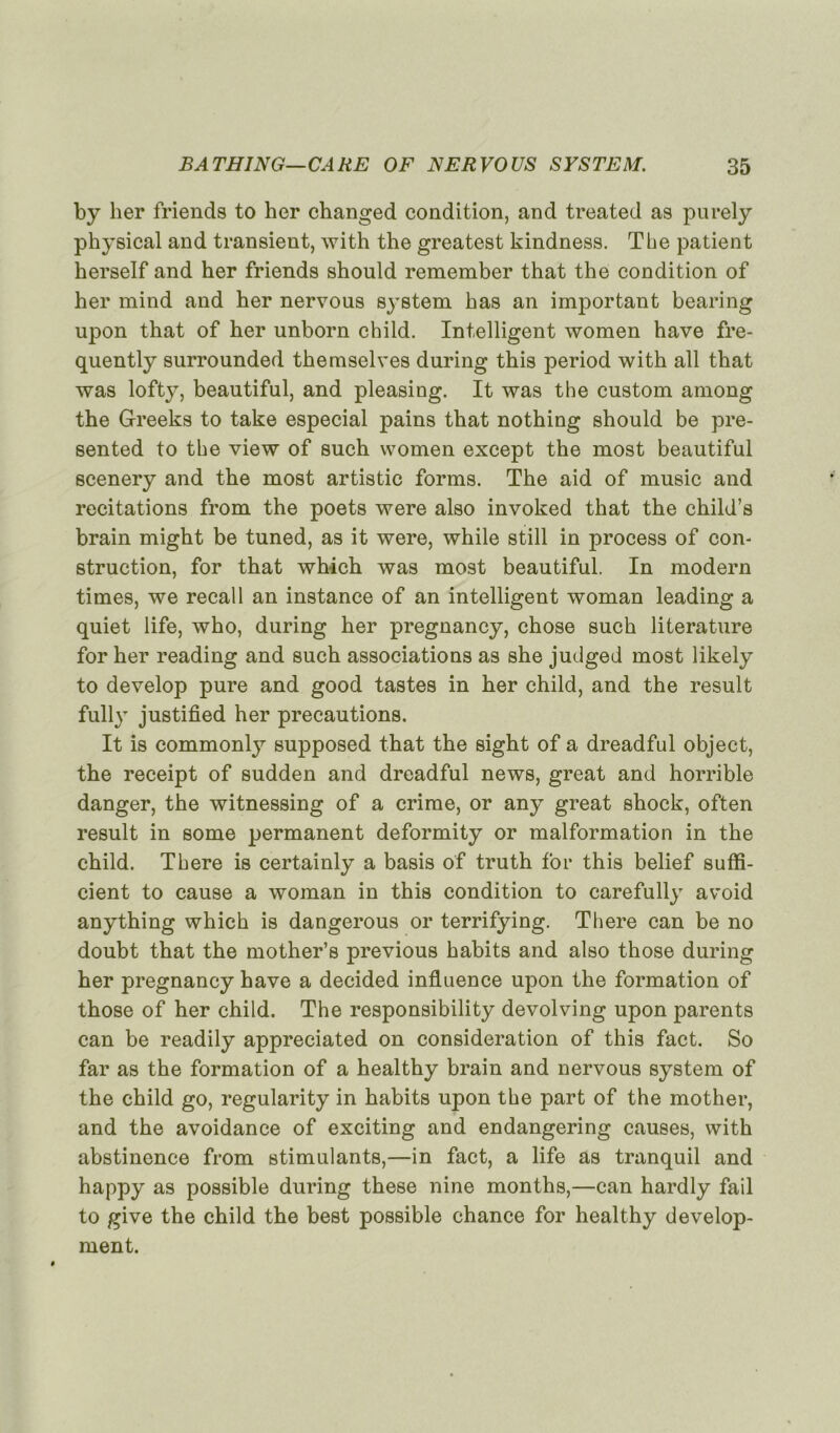 by lier friends to lier changed condition, and treated as purely physical and transient, with the greatest kindness. The patient kerself and her friends should remember that the condition of lier mind and her nervous System has an important bearing upon that of her unborn child. Intelligent women hâve fre- quently surrounded themselves during this period with ail that was lofty, beautiful, and pleasing. It was the custom among the Greeks to take especial pains that nothing should be pre- sented to the view of such women except the most beautiful scenery and the most artistic forms. The aid of music and recitations from the poets were also invoked that the child’s brain might be tuned, as it were, while still in process of con- struction, for that which was most beautiful. In modem times, we recal 1 an instance of an intelligent woman leading a quiet life, who, during her pregnancy, chose such literature for her reading and such associations as she judged most likely to develop pure and good tastes in her child, and the resuit fully justified her précautions. It is commonly supposed that the sight of a dreadful object, the receipt of sudden and dreadful news, great and horrible danger, the witnessing of a crime, or any great shock, often resuit in some permanent deformity or malformation in the child. There is certainly a basis of truth for this belief suffi- cient to cause a woman in this condition to carefully avoid anything which is dangerous or terrifying. There can be no doubt that the mother’s previous habits and also those during her pregnancy hâve a decided influence upon the formation of those of her child. The responsibility devolving upon parents can be readily appreciated on considération of this fact. So far as the formation of a healthy brain and nervous System of the child go, regularity in habits upon the part of the mother, and the avoidance of exciting and endangering causes, with abstinence from stimulants,—in fact, a life as tranquil and happy as possible during these nine months,—can hardly fail to give the child the best possible chance for healthy develop- ment.