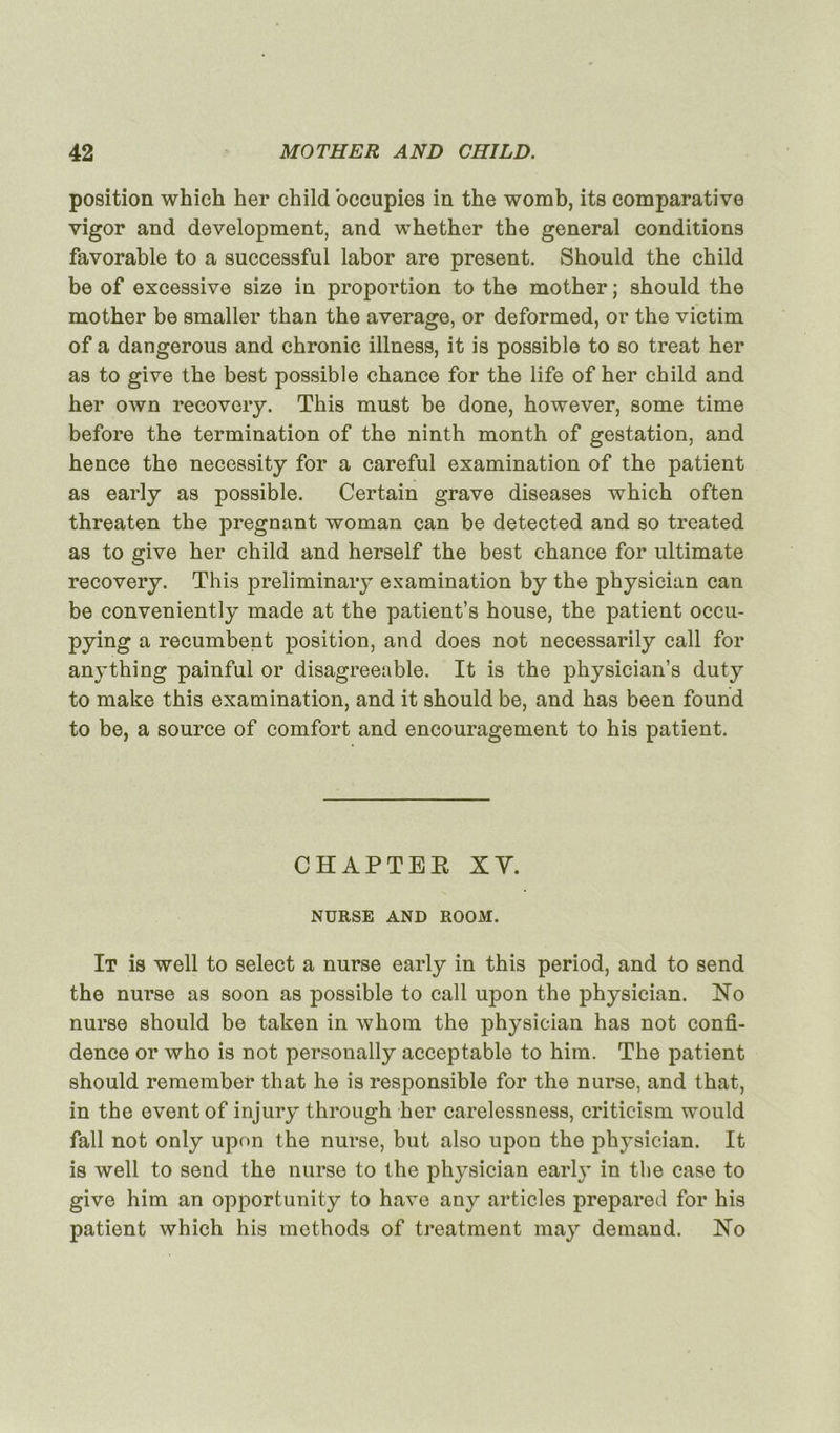 position which her child ’occupies in the womb, its comparative vigor and development, and whether the general conditions favorable to a successful labor are présent. Should the child be of excessive size in proportion to the mother ; should the mother be smaller than the average, or deformed, or the victim of a dangerous and chronic illness, it is possible to so treat her as to give the best possible chance for the life of her child and her own recovery. This must be done, however, some time before the termination of the ninth month of gestation, and hence the necessity for a careful examination of the patient as early as possible. Certain grave diseases which often threaten the prégnant woman can be detected and so treated as to give her child and herself the best chance for ultimate recovery. This preliminary examination by the physician can be conveniently made at the patient’s house, the patient occu- pying a recumbent position, and does not necessarily call for anything painful or disagreeable. It is the physician’s duty to make this examination, and it should be, and bas been found to be, a source of comfort and encouragement to his patient. CÏÏAPTER XV. NURSE AND ROOM. It is well to select a nurse early in this period, and to send the nurse as soon as possible to call upon the physician. No nurse should be taken in whom the physician lias not confi- dence or who is not personally acceptable to him. The patient should remember that he is responsible for the nurse, and that, in the event of injury through her carelessness, criticism would fall not only upon the nurse, but also upon the physician. It is well to send the nurse to the physician early in the case to give him an opportunity to hâve any articles prepared for his patient which his mcthods of treatment may demand. No