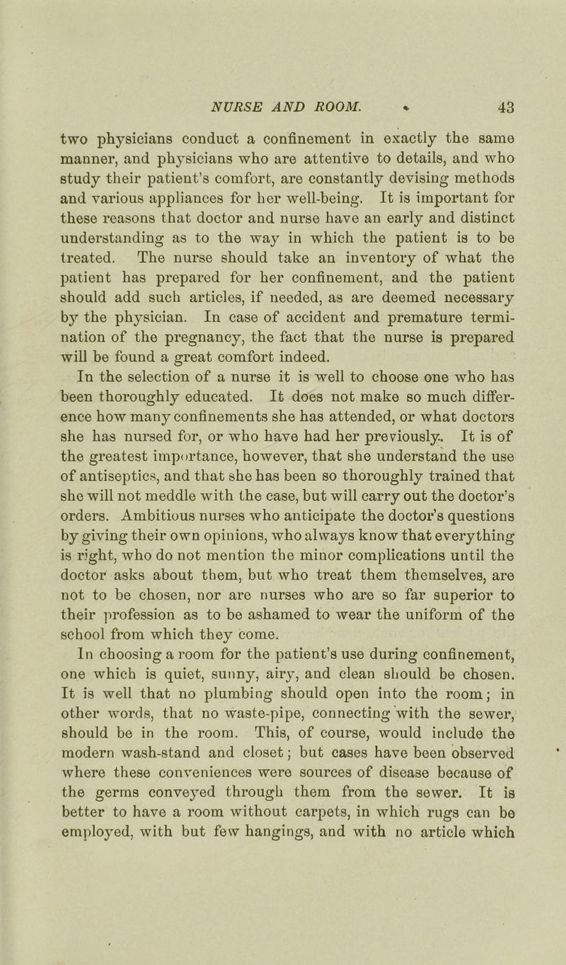 two physicians conduct a confinement in exactly the same manner, and physicians who are attentive to details, and who study their patient’s comfort, are constantly devising methods and various appliances for ber well-being. It is important for these reasons that doctor and nurse hâve an early and distinct understanding as to the way in which the patient is to be treated. The nurse should take an inventory of what the patient has prepared for her confinement, and the patient should add such articles, if needed, as are deemed necessary by the physician. In case of accident and prématuré termi- nation of the pregnancy, the fact that the nurse is prepared will be found a great comfort indeed. In the sélection of a nurse it is well to choose one who has been thoroughly educated. It does not make so much différ- ence how many confinements she has attended, or what doctors she has nursed for, or who hâve had her previously. It is of the greatest importance, however, that she understand the use of antiseptics, and that she has been so thoroughly trained that she will not meddle with the case, but will carry out the doctor’s orders. Ambitious nurses who anticipate the doctor’s questions by giving their own opinions, who always know that everything is right, who do not mention the minor complications until the doctor asks about them, but who treat them themselves, are not to be chosen, nor are nurses who are so far superior to their profession as to be ashamed to wear the uniform of the school from which they corne. In choosing a room for the patient’s use during confinement, one which is quiet, sunny, airy, and clean should be chosen. It is well that no plumbing should open into the room; in other words, that no waste-pipe, connecting with the sewer, should be in the room. This, of course, would include the modem wash-stand and closet ; but cases hâve been observed where these conveniences were sources of disease because of the germs conveyed through them from the sewer. It is better to hâve a room without carpets, in which rugs can be employed, with but few hangings, and with no article which