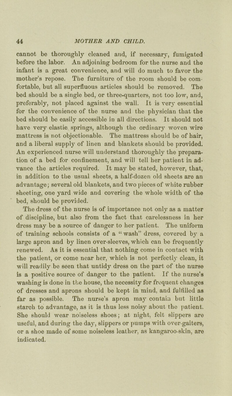 cannot be thoroughly cleaned and, if necessary, fumigated before the labor. An adjoining bedroom for the nurse and the infant is a great convenience, and will do much to favor the mother’s repose. The furniture of the room should be com fortable, but ail superfluous articles should be removed. The bed should be a single bed, or three-quarters, not too low, and, preferably, not placed against the wall. It is very essential for the convenience of the nurse and the physician that the bed should be easily accessible in ail directions. It should not hâve very elastic springs, although the ordinary woven wire mattress is not objectionable. The mattress should be of hair, and a liberal supply of linen and blankets should be provided. An experienced nurse will understand thoroughly the prépara- tion of a bed for confinement, and will tell her patient in ad- vance the articles required. It may be stated, however, that, in addition to the usual sheets, a half-dozen old sheets are an advantage; several old blankets, and two pièces of white rubber sheeting, one yard wide and covering the whole width of the bed, should be provided. The dress of the nurse is of importance not only as a matter of discipline, but also from the fact that carelessness in her dress may be a source of danger to her patient. The uniform of training schools consists of a “ wash” dress, covered by a large apron and by linen over-sleeves, which can be frequently renewed. As it is essential that nothing corne in contact with the patient, or corne near her, which is not perfectly clean, it will readily be seen that untidy dress on the part of the nurse is a positive source of danger to the patient. If the nurse’s washing is done in the house, the necessity for frequent changes of dresses and aprons should be kept in mind, and fulfilled as far as possible. The nurse’s apron may contain but little starch to advantage, as it is thus less noisy about the patient. She should wear noiseless shoes ; at night. felt slippers are useful, and during the da}T, slippers or pumps with over-gaiters, or a shoe made of some noiseless leather, as kangaroo-skin, are indicated.