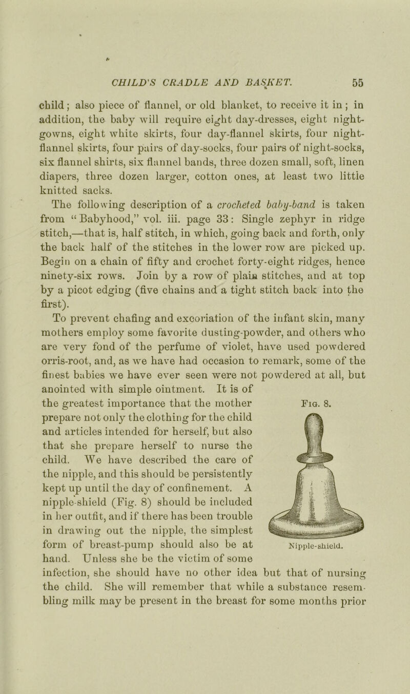 * cbild ; also piece of flannel, or old blanket, to receive it in ; in addition, the baby will require eight day-dresses, eight night- gowns, eigbt wbite skirts, four day-flannel skirts, four night- flannel skirts, four pairs of day-socks, four pairs of nigbt-socks, six flannel sbirts, six flannel bands, tbree dozen small, soft, linen diapers, tbree dozen larger, cotton ones, at least two littie knitted sacks. Tbe folio wing description of a crocheted baby-band is taken from “ Babybood,” vol. iii. page 33 : Single zéphyr in ridge stitcb,—tbat is, half stitcb, in wkich, going back and forth, only tbe back balf of the stitches in tbe lower row are picked up. Begin on a cbain of fifty and crochet forty-eight ridges, hence ninety-six rows. Join by a row of plain stitches, and at top by a picot edging (five cbains and a tigbt stitcb back into tbe first). To prevent chafing and excoriation of tbe infant skin, many motbers employ some favorite dusting-powder, and otbers wbo are very fond of tbe perfume of violet, bave used powdered orris-root, and, as we bave bad occasion to remark, some of tbe finest babies we bave ever seen were not powdered at ail, but anointed witb simple ointment. It is of tbe greatest importance tbat tbe mother préparé not only tbe clothing for tbe child and articles intended for berself, but also tbat sbe préparé berself to nurse tbe cbild. We bave described tbe care of tbe nipple, and tbis sbould be persistently kept up until tbe day of confinement. A nipple-sbield (Fig. 8) sbould be included in ber outfit, and if there has been trouble in drawing out tbe nipple, the simplest form of breast-pump should also be at hand. Unless she be tbe victim of some infection, sbe should hâve no other idea but that of nursing tbe cbild. Sbe will remember tbat while a substance resem- bling milk may be présent in tbe breast for some months prior Fig. 8. Nipple-shielcL.