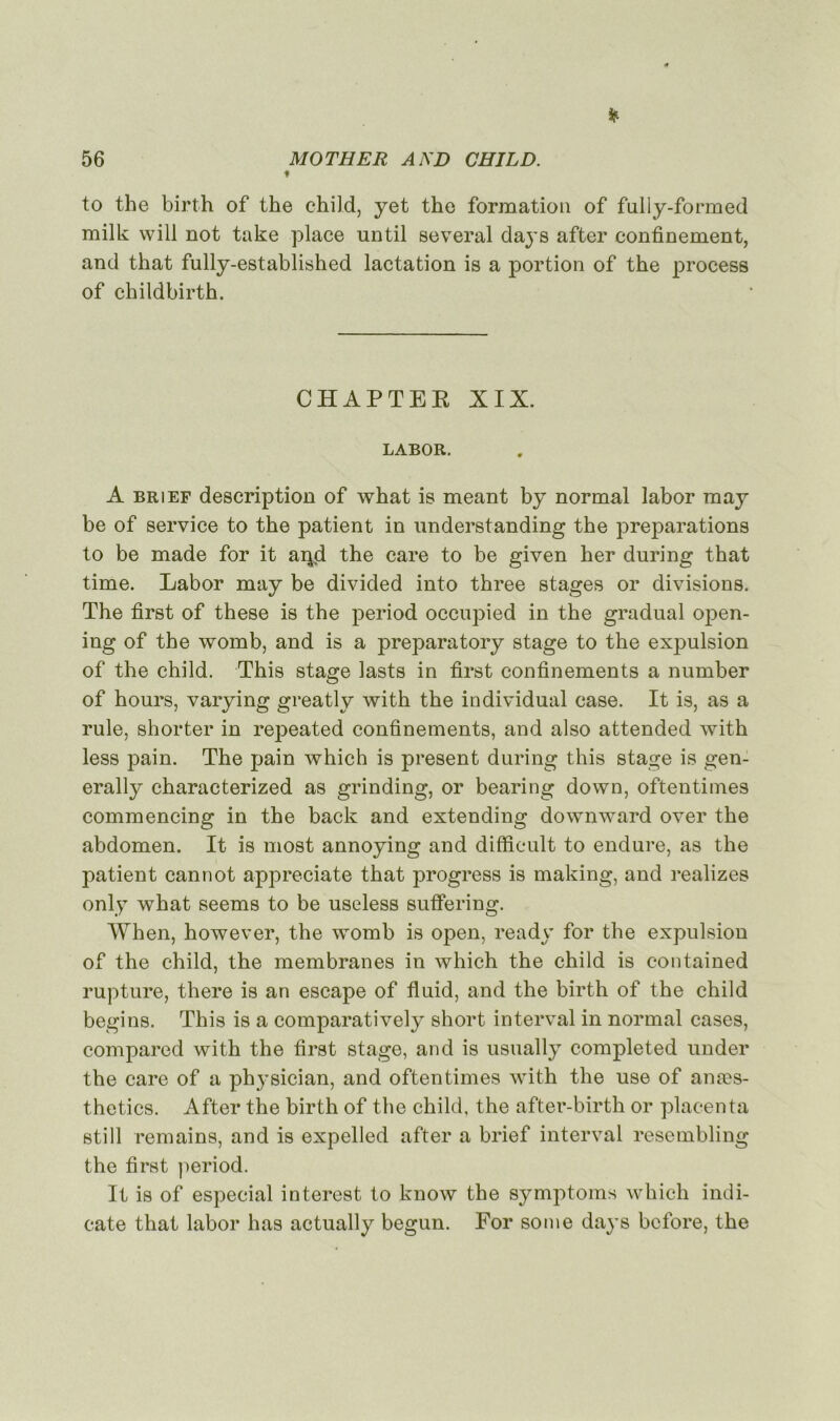 p to the birth of the child, yet the formation of fully-formed milk will not take place until several days after confinement, and that fully-established lactation is a portion of the process of childbirth. CHAPTEE XIX. LABOR. A brief description of what is meant by normal labor raay be of service to the patient in understanding the préparations to be made for it aipd the care to be given her during that time. Labor may be divided into three stages or divisions. The first of these is the period occupied in the graduai open- ing of the womb, and is a preparatory stage to the expulsion of the child. This stage lasts in first confinements a number of hours, varying greatly with the individual case. It is, as a rule, shorter in repeated confinements, and also attended with less pain. The pain which is présent during this stage is gen- erally characterized as grinding, or bearing down, oftentimes commencing in the back and extending downward over the abdomen. It is most annoying and difficult to endure, as the patient cannot appreciate that progress is making, and realizes only what seems to be useless sufiering. When, however, the womb is open, ready for the expulsion of the child, the membranes in which the child is contained rupture, there is an escape of fluid, and the birth of the child begins. This is a comparatively short interval in normal cases, compared with the first stage, and is usually completed under the care of a phj'sician, and oftentimes with the use of anæs- thetics. After the birth of the child, the after-birth or placenta still remains, and is expelled after a brief interval resembling the first period. It is of especial interest to know the symptoms which indi- cate that labor bas actually begun. For some days bcfore, the