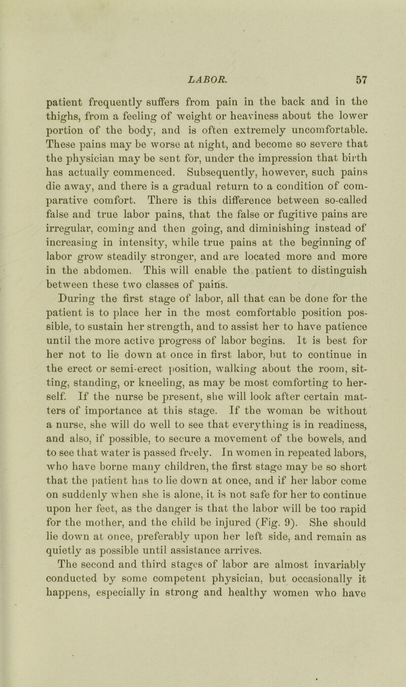 patient frequently suffers from pain in the back and in tke thighs, from a feeling of weiglit or hcaviness about the lower portion of the body, and is often extremely uncom for table. Tkese pains may be worse at night, and become so severe that the physician may be sent for, under the impression that birth has actually commenced. Subsequently, however, sueh pains die away, and there is a graduai return to a condition of com- parative comfort. There is this différence between so-called false and true labor pains, that the false or fugitive pains are irregular, coming and then going, and diminishing instead of increasing in intensity, while true pains at the beginning of labor grow steadily stronger, and are located more and more in the abdomen. This will enable the patient to distinguish between these two classes of pains. During the first stage of labor, ail that can be done for the patient is to place her in the most comfortable position pos- sible, to sustain her strength, and to assist her to bave patience until the more active progress of labor begins. It is best for her not to lie down at once in first labor, but to continue in the erect or semi-erect position, walking about the room, sit- ting, standing, or kneeling, as may be most comforting to her- self. If the nurse be j^resent, she will look after certain mat- ters of importance at this stage. If the woman be without a nurse, she will do well to see that everything is in readiness, and also, if possible, to secure a movement of the bowels, and to see that water is passed freely. In women in repeated labors, who hâve borne many children, the first stage may be so short that the patient has to lie down at once, and if her labor corne on suddenly when she is alone, it is not safe for her to continue upon her feet, as the danger is that the labor will be too rapid for the mother, and the child be injured (Fig. 9). She should lie down at once, preferably upon her left side, and remain as quietly as possible until assistance arrives. The second and third stages of labor are almost invariably conducted by some competent physician, but occasionally it bappens, especially in strong and healthy women who hâve
