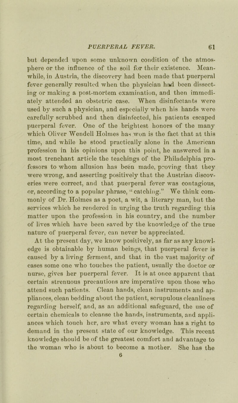 but depended upon eome unknown condition of the atmos- phère or the influence of the soil for their existence. Mean- while, in Austria, the discovery had been made that puerpéral fever generally resulted when the physician had been dissect- ing or mailing a post-mortem examination, and then immedi- ately attended an obstctric case. When disinfectants were used by such a physician, and espccially when his hands were carefully scrubbed and then disinfected, his patients escaped puerpéral fever. One of the brightest honors of the many which Oliver Wendell Holmes has won is the fact that at this time, and while he stood practically alone in the American profession in his opinions upon this point, he answered in a most trenchant article the teachings of the Philadelphia pro- fessors to whom allusion has been made, proving that they were wrong, and asserting positively that the Austrian discov- eries were correct, and that puerpéral fever was contagious, or, accordingto a popular phrase, “catching.” We think com- monly of Dr. Holmes as a poet, a wit, a literary man, but the services which he rendered in urging the truth regarding this matter upon the profession in his country, and the number of lives which hâve been saved by the knowledge of the true nature of puerpéral fever, can never be appreciated. At the présent day, we know positively, as far as any knowl- edge is obtainable by human beings, that puerpéral fever is caused by a living ferment, and that in the vast majority of cases some one who touches the patient, usually the doctor or nurse, givcs her puerpéral fever. It is at once apparent that certain strenuous précautions are impérative upon those who attend such patients. Clean hands, clean instruments and ap- pliances, clean bedding about the patient, scrupulous cleanliness regarding herself, and, as an additional safeguard, the use of certain Chemicals to cleanse the hands, instruments, and appli- ances which touch hcr, are what every woman has a right to demand in the présent state of our knowledge. This recent knowledge should be of the greatest comfort and advantage to the woman who is about to become a mother. She has the 6