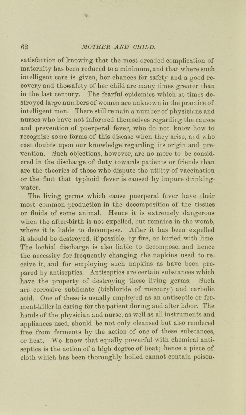 satisfaction of knowing that thc most dreaded complication of maternity has been reduced to a minimum, and that where such intelligent care is given, her chances for safety and a good re- covery and thevsafety of her child are many limes greater than in the last century. The fearful épidémies which at times de- stroyed large numbers of women are unknown in the practice of intelligent men. There still remain a number of physicians and nurses who hâve not informed themselves regarding the causes and prévention of puerpéral fever, who do not know how to recognize some forms of this disease when they arise, and who cast doubts upon our knowledge regarding its origin and pré- vention. Such objections, however, are no more to be consid- ered in the discharge of duty towards patients or friends than are the théories of those who dispute the utility of vaccination or the fact that typhoid fever is caused by impure drinking- water. The living germs which cause puerpéral fever hâve their most common production in the décomposition of the tissues or fluids of some animal. ïïence it is extremely dangerous when the afier-birth is not expelled, but remains in the womb, where it is liable to décomposé. After it has been expelled it should be destroyed, if possible, by tire, or buried with lime. The lochial discharge is also liable to décomposé, and hence the necessity for frequently changing the napkins used to re- ceive it, and for employing such napkins as hâve been pre- pared by antiseptics. Antiseptics are certain substances which hâve the property of destroying these living germs. Such are corrosive sublimate (bichloride of mercury) and carbolic acid. One of these is usually emploj’-od as an antiseptie or fer- ment-killer in caring for the patient during and after labor. The hands of the physician and nurse, as well as ail instruments and appliances used, should be not onlv cleansed but also rendered free from ferments by the action of one of these substances, or heat. We know that equally powerful with Chemical anti- septics is the action of a high degree of heat; hence a piece of cloth which has been thoroughly boiled cannot contain poison-